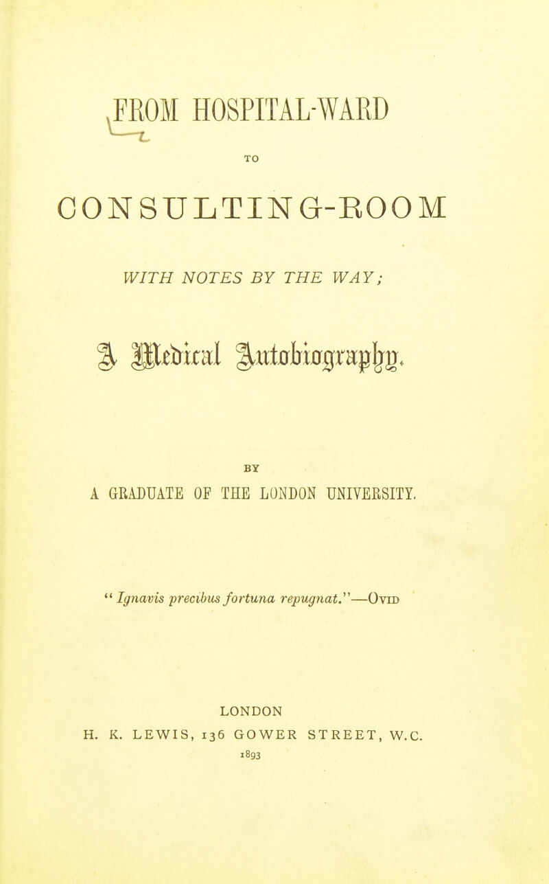 FROM HOSPITAL-WARD CONSULTING-ROOM A GRADUATE OF THE LONDON UNIVERSITY.  Ignavis precibiis fortuna repugnat.—Ovid LONDON H. K. LEWIS, 136 GOWER STREET, W.C. 1893 TO WITH NOTES BY THE WAY; BY