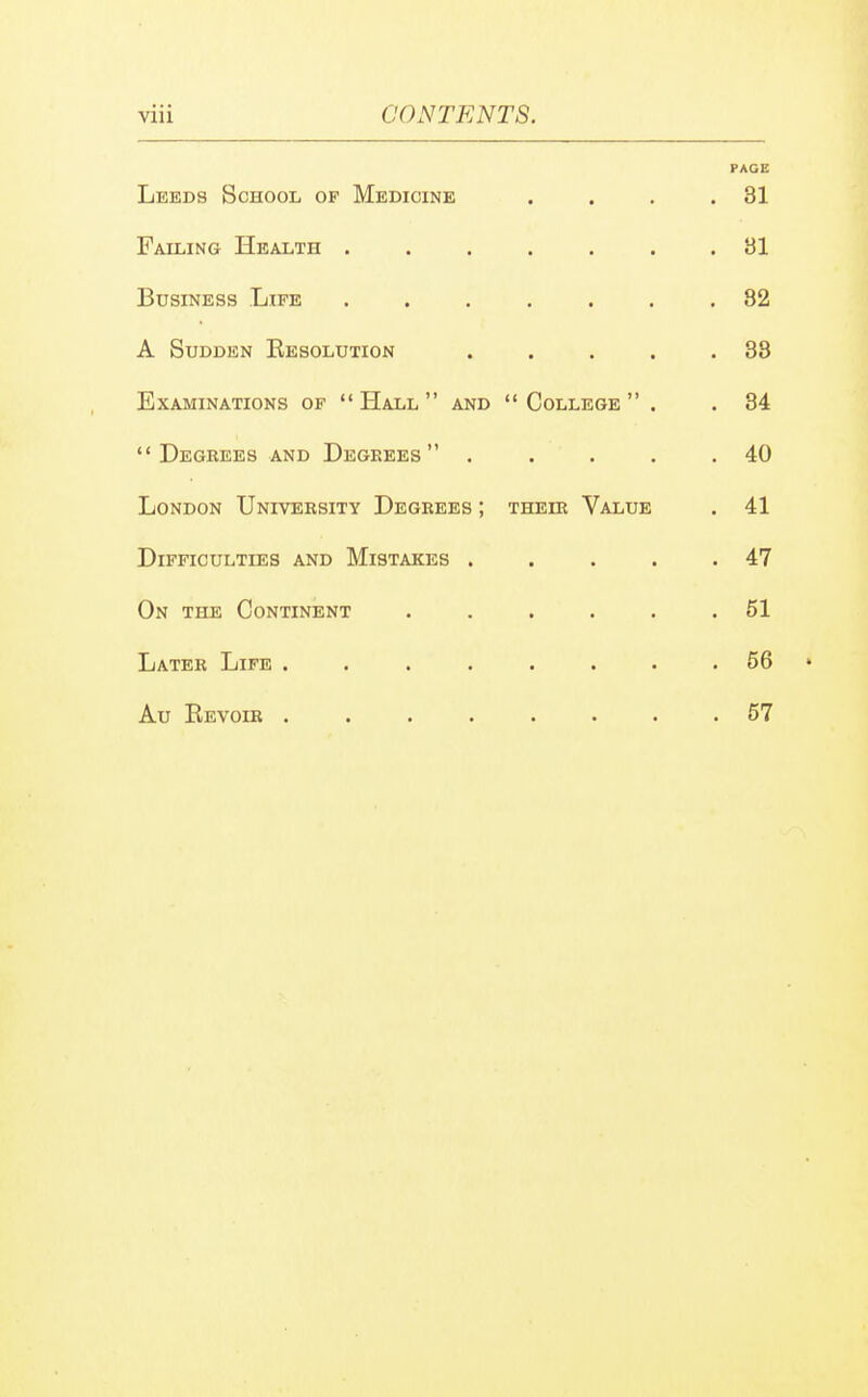 PAGE Leeds School of Medicine . . . .31 Failing Health ....... 81 Business Life ....... 82 A Sudden Eesolution . . . . .38 Examinations of Hall and College . . 34  Degeees and Degrees . . . . .40 London University Degrees ; their Value . 41 Difficulties and Mistakes . . . . .47 On the Continent ...... 51 Later Life . . . . . . . 56 ♦ Au Revoir ........ 57