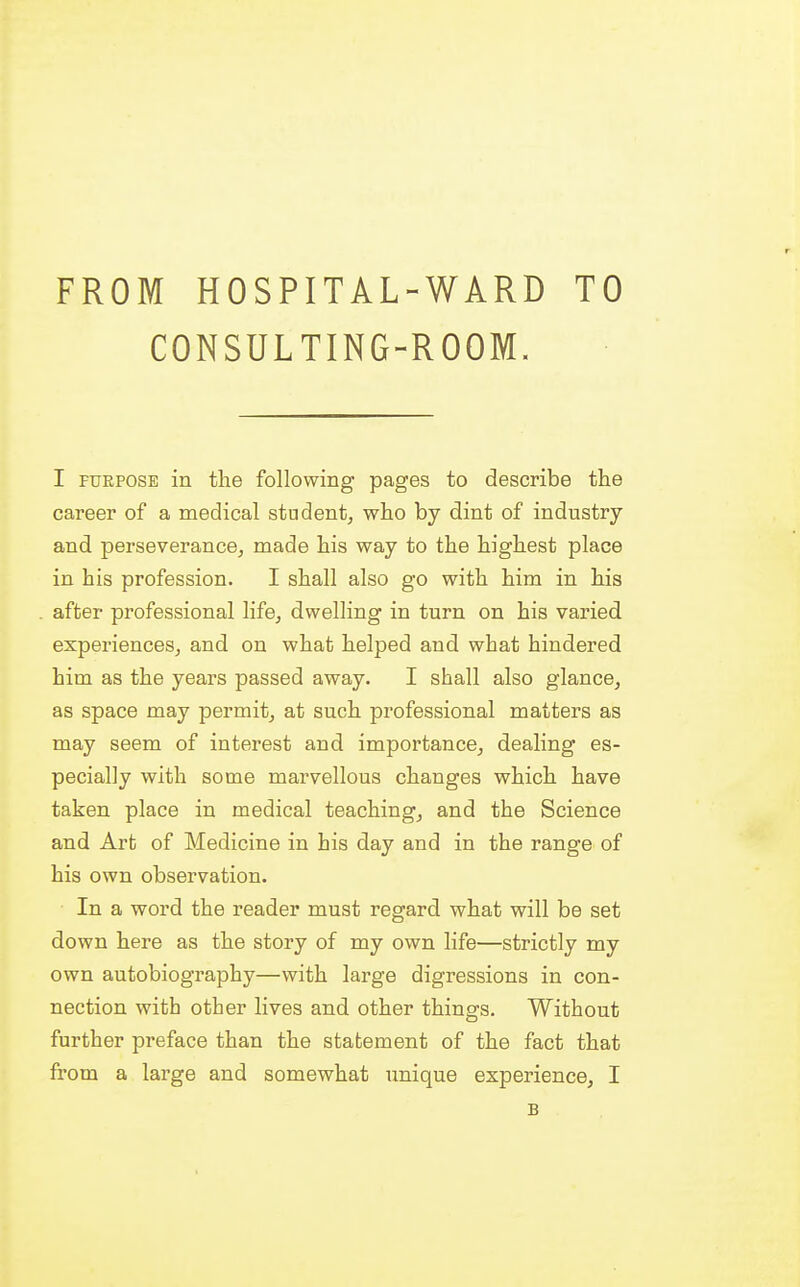 CONSULTING-ROOM. I fuepose in the following pages to describe the career of a medical student, who by dint of industry and perseverance, made his way to the highest place in his profession. I shall also go with him in his after professional life, dwelling in turn on his varied experiences, and on what helped and what hindered him as the years passed away. I shall also glance, as space may permit, at such professional matters as may seem of interest and importance, dealing es- pecially with some marvellous changes which have taken place in medical teaching, and the Science and Art of Medicine in his day and in the range of his own observation. In a word the reader must regard what will be set down here as the story of my own life—strictly my own autobiography—with large digressions in con- nection with other lives and other things. Without further preface than the statement of the fact that from a large and somewhat unique experience, I B