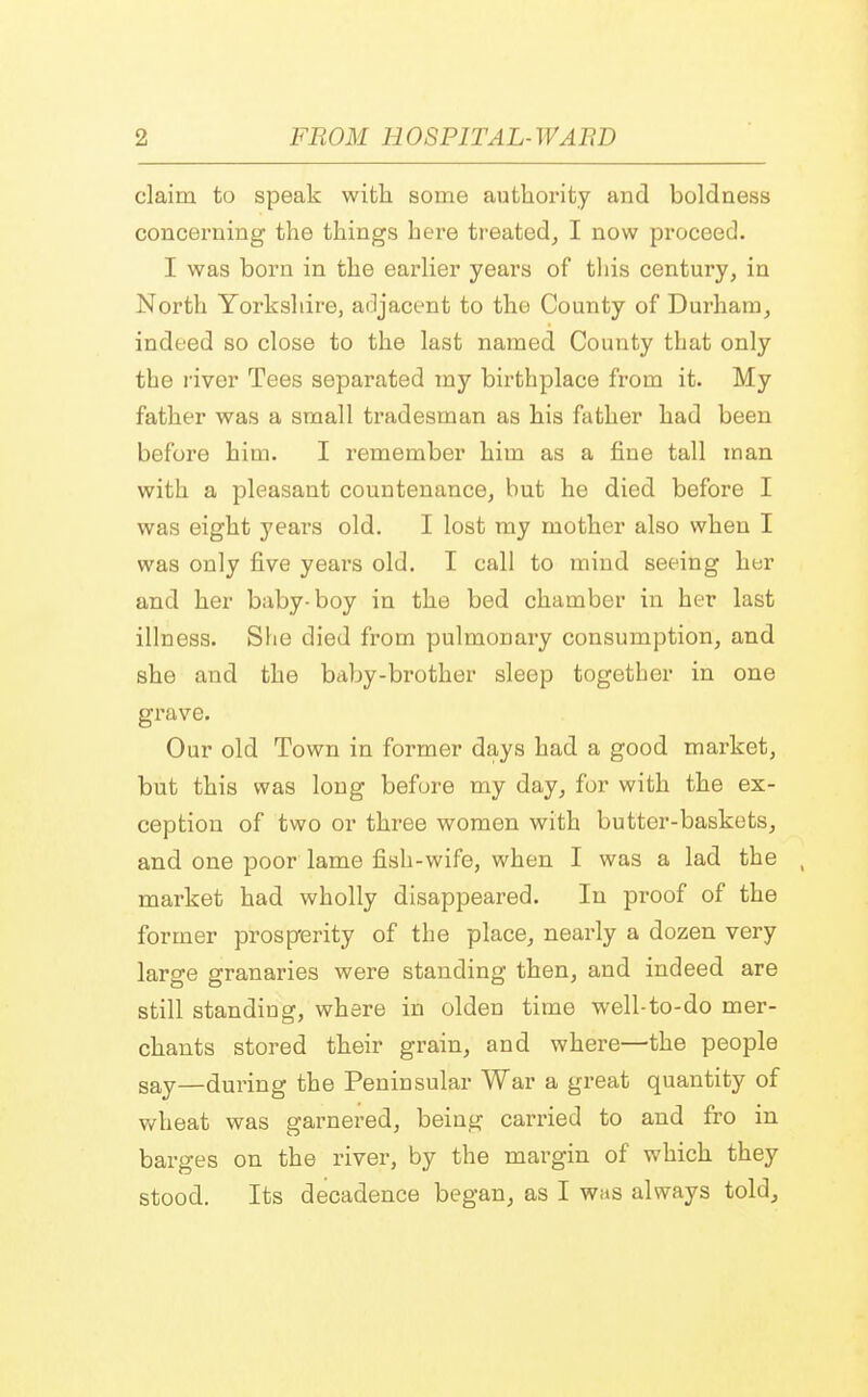 claim to speak with some authority and boldness concerning the things here treated, I now proceed. I was born in the earlier years of this century, in North Yorkshire, adjacent to the County of Durham, indeed so close to the last named County that only the river Tees separated tny birthplace from it. My father was a small tradesman as his father had been before him. I remember him as a fine tall man with a pleasant countenance, but he died before I was eight years old. I lost my mother also when I was only five years old. I call to mind seeing her and her baby-boy in the bed chamber in her last illness. She died from pulmonary consumption, and she and the baby-brother sleep together in one grave. Our old Town in former days had a good market, but this was long before my day, for with the ex- ception of two or three women with butter-baskets, and one poor lame fish-wife, when I was a lad the market had wholly disappeared. In proof of the former prosperity of the place, nearly a dozen very large granaries were standing then, and indeed are still standing, where in olden time well-to-do mer- chants stored their grain, and where—the people say—during the Peninsular War a great quantity of wheat was garnered, being carried to and fro in barges on the river, by the margin of which they stood. Its decadence began, as I whs always told,