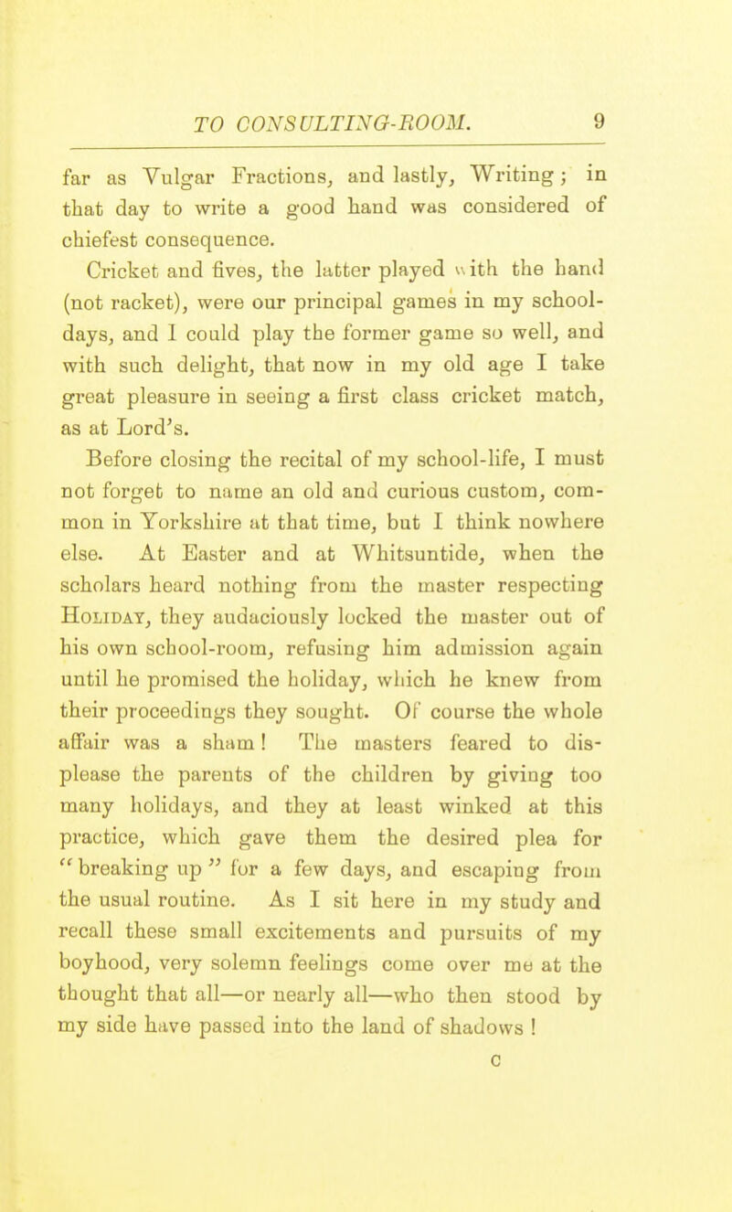 far as Vulgar Fractions, and lastly, Writing; in that day to write a good hand was considered of chiefest consequence. Cricket and fives, the latter played w ith the hand (not racket), were our principal games in my school- days, and I could play the former game so well, and with such delight, that now in my old age I take great pleasure in seeing a first class cricket match, as at Lord's. Before closing the recital of my school-life, I must not forget to name an old and curious custom, com- mon in Yorkshire at that time, but I think nowhere else. At Easter and at Whitsuntide, when the scholars heard nothing from the master respecting Holiday, they audaciously locked the master out of his own school-room, refusing him admission again until he promised the holiday, which he knew from their proceedings they sought. Of course the whole affair was a sham! The masters feared to dis- please the parents of the children by giving too many holidays, and they at least winked at this practice, which gave them the desired plea for  breaking up  for a few days, and escaping from the usual routine. As I sit here in my study and recall these small excitements and pursuits of my boyhood, very solemn feelings come over me at the thought that all—or nearly all—who then stood by my side have passed into the land of shadows ! c