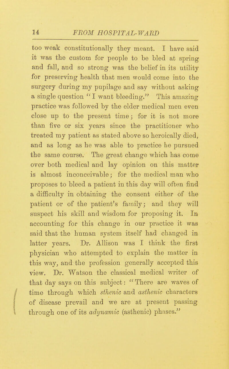 too weak constitutionally they meant. I have said it was the custom for people to be bled at spring and fall, and so strong was the belief in its utility for preserving health that men would come into the surgery during my pupilage and say without asking a single question  I want bleeding. This amazing practice was followed by the elder medical men even close up to the present time; for it is not more than five or six years since the practitioner who treated my patient as stated above so heroically died, and as long as he was able to practice he pursued the same course. The great change which has come over both medical and lay opinion on this matter is almost inconceivable; for the medical man who proposes to bleed a patient in this day will often find a difficulty in obtaining the consent either of the patient or of the patient's family; and they will suspect his skill and wisdom for proposing it. In accounting for this change in our practice it was said that the human system itself had changed in latter years. Dr. Allison was I think the first physician who attempted to explain the matter in this way, and the profession generally accepted this view. Dr. Watson the classical medical writer of that day says on this subject:  There are waves of time through which sthenic and asthenic characters of disease prevail and we are at present passing through one of its adynamic (asthenic) phases.