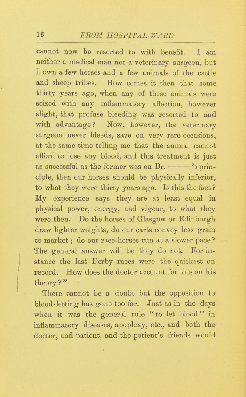 cannot now be resorted to with benefit. 1 am neither a medical man nor a veterinary surgeon, but I own a few horses and a few animals of the cattle and sheep tribes. How comes it then that some thirty years ago, when any of these animals were seized with any inflammatory affection, however slight, that profuse bleeding was resorted to and with advantage? Now, however, the veterinary surgeon never bleeds, save on very rare occasions, at the same time telling me that the animal cannot afford to lose any blood, and this treatment is just as successful as the former was on Dr. 's prin- ciple, then our horses should be physically inferior, to what they were thirty years ago. Is this the fact ? My experience says they are at least equal in physical power, energy, and vigour, to what they were then. Do the horses of Glasgow or Edinburgh draw lighter weights, do our carts convey less grain to market; do our race-horses run at a slower pace ? The general answer will be they do not. For in- stance the last Derby races were the quickest on record. How does the doctor account for this on his theory ?  There cannot be a doubt but the opposition to blood-letting has gone too far. Just as in the days when it was the general rule  to let blood in inflammatory diseases, apoplexy, etc., and both the doctor, and patient, and the patient's friends would