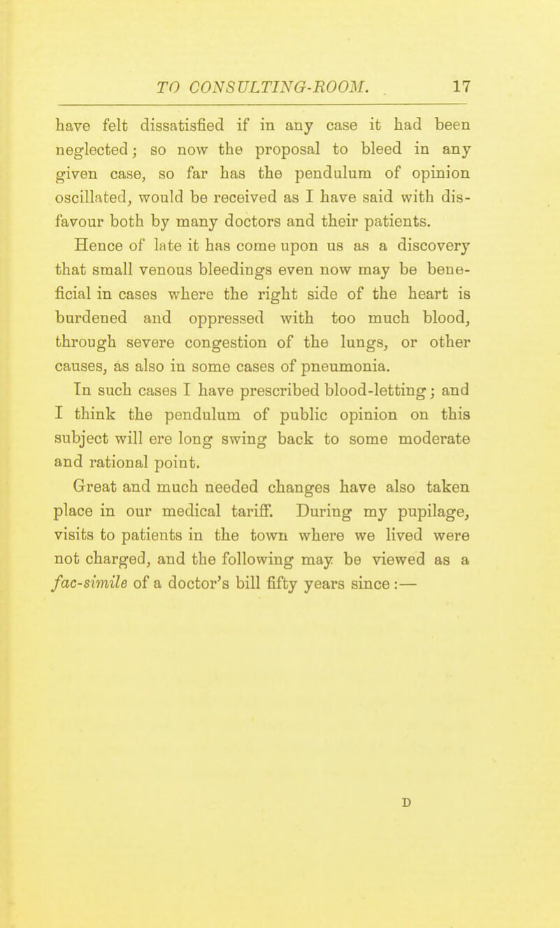 have felt dissatisfied if in any case it had been neglected; so now the proposal to bleed in any given case, so far has the pendulum of opinion oscillated, would be received as I have said with dis- favour both by many doctors and their patients. Heuce of late it has come upon us as a discovery that small venous bleedings even now may be bene- ficial in cases where the right side of the heart is burdened and oppressed with too much blood, through severe congestion of the lungs, or other causes, as also in some cases of pneumonia. In such cases I have prescribed blood-letting; and I think the pendulum of public opinion on this subject will ere long swing back to some moderate and rational point. Great and much needed changes have also taken place in our medical tariff. During my pupilage, visits to patients in the town where we lived were not charged, and the following may be viewed as a facsimile of a doctor's bill fifty years since :— D