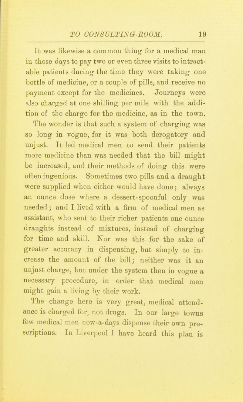 It was likewise a common thing for a medical man in those days to pay two or even three visits to intract- able patients during the time they were taking one bottle of medicine, or a couple of pills, and receive no payment except for the medicines. Journeys were also charged at one shilling per mile with the addi- tion of the charge for the medicine, as in the town. The wonder is that such a system of charging was so long in vogue, for it was both derogatory and unjust. It led medical men to send their patients more medicine than was needed that the bill might be increased, and their methods of doing this were often ingenious. Sometimes two pills and a draught were supplied when either would have done; always an ounce dose where a dessert-spoonful only was needed; and I lived with a firm of medical men as assistant, who sent to their richer patients one ounce draughts instead of mixtures, instead of charging for time and skill. Nor was this for the sake of greater accuracy in dispensing, but simply to in- crease the amount of the bill; neither was it an unjust charge, but under the system then in vogue a necessary procedure, in order that medical men might gain a living by their work. The change here is very great, medical attend- ance is charged for, not drugs. In our large towns few medical men now-a-days dispense their own pre- scriptions. In Liverpool I have heard this plan is