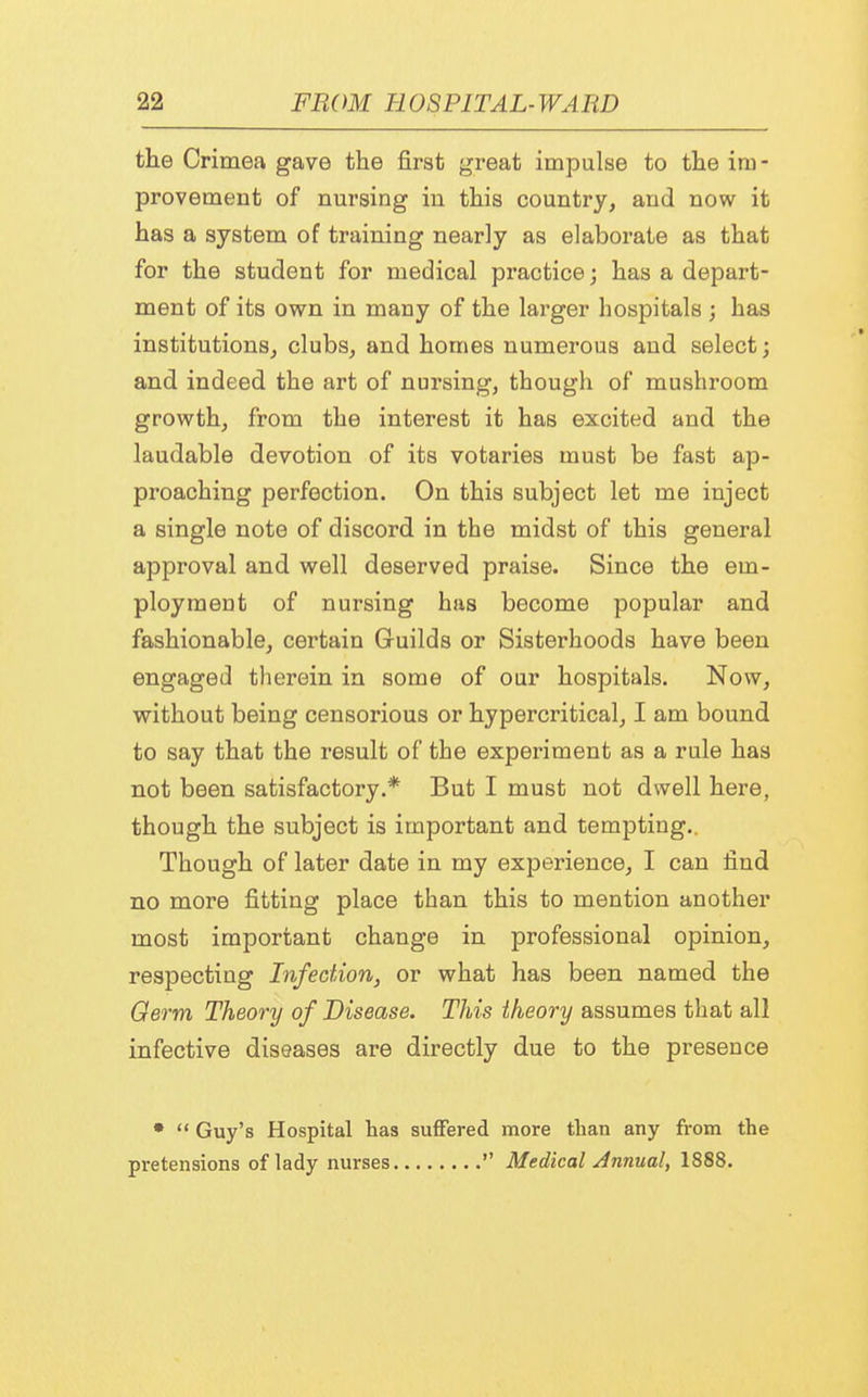 the Crimea gave the first great impulse to the iru - provement of nursing in this country, and now it has a system of training nearly as elaborate as that for the student for medical practice; has a depart- ment of its own in many of the larger hospitals ; has institutions, clubs, and homes numerous and select; and indeed the art of nursing, though of mushroom growth, from the interest it has excited and the laudable devotion of its votaries must be fast ap- proaching perfection. On this subject let me inject a single note of discord in the midst of this general approval and well deserved praise. Since the em- ployment of nursing has become popular and fashionable, certain Guilds or Sisterhoods have been engaged therein in some of our hospitals. Now, without being censorious or hypercritical, I am bound to say that the result of the experiment as a rule has not been satisfactory.* But I must not dwell here, though the subject is important and tempting.. Though of later date in my experience, I can find no more fitting place than this to mention another most important change in professional opinion, respecting Infection, or what has been named the Germ Theory of Disease. This theory assumes that all infective diseases are directly due to the presence •  Guy's Hospital has suffered more than any from the pretensions of lady nurses  Medical Annual, 1888.