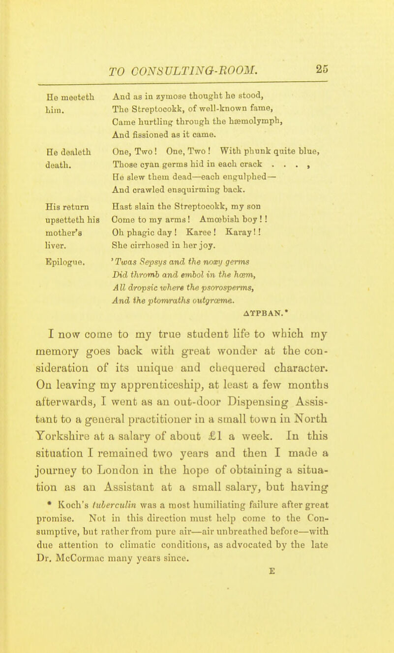 He meeteth And as in zyiuose thought he stood, Lim. The Streptocokk, of well-known fame, Came hurtling through the hcemolymph, And fissioned as it came. He dealeth One, Two! One, Two ! With phunk quite blue, death. Those cyan germs hid in each crack . . . , He slew them dead—each engulphed— And crawled ensquirming back. His return Hast slain the Streptocokk, my son upsetteth his Come to my arms ! Amoebish boy ! ! mother's Oh phagic day ! Karee ! Karay!! liver. She cirrhosed in her joy. Epilogue. ' Twas Sepsys and the noxy germs Did thromb and embol in the hcem, A11 dropsic where the psorosperrns, And the ptomraths outgrceme. ATPBAN. * I now come to my true student life to which my memory goes back with great wonder at the con- sideration of its unique and chequered character. On leaving my apprenticeship, at least a few months afterwards, I went as an out-door Dispensing Assis- tant to a general practitioner in a small town in North Yorkshire at a salary of about £1 a week. In this situation I remained two years and then I made a journey to London in the hope of obtaining a situa- tion as an Assistant at a small salary, but having * Koch's tuberculin was a most humiliating failure after great promise. Not in this direction must help come to the Con- sumptive, hut rather from pure air—air unbreathed hefore—with due attention to climatic conditions, as advocated by the late Dr. McCormac many years since.