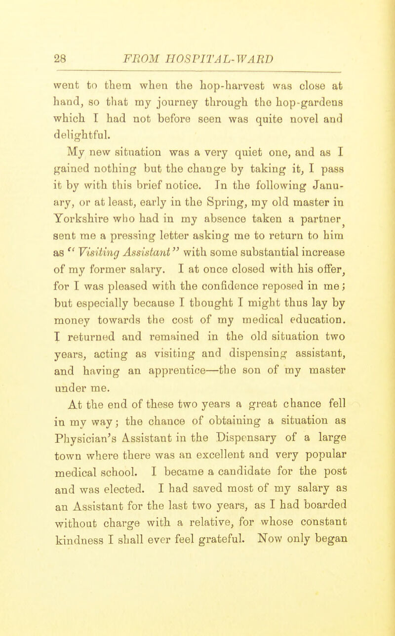 went to them when the hop-harvest was close at hand, so that my journey through the hop-gardens which I had not before seen was quite novel and delightful. My new situation was a very quiet one, and as I gained nothing but the change by taking it, I pass it by with this brief notice. In the following Janu- ary, or at least, early in the Spring, my old master in Yorkshire who had in my absence taken a partner^ sent me a pressing letter asking me to return to him as  Visiting Assistant with some substantial increase of my former salary. I at once closed with his offer, for I was pleased with the confidence reposed in me; but especially because I thought I might thus lay by money towards the cost of my medical education. I returned and remained in the old situation two years, acting as visiting and dispensing assistant, and having an apprentice—the son of my master under me. At the end of these two years a great chance fell in my way; the chance of obtaining a situation as Physician's Assistant in the Dispensary of a large town where there was an excellent and very popular medical school. I became a candidate for the post and was elected. I had saved most of my salary as an Assistant for the last two years, as I had boarded without charge with a relative, for whose constant kindness I shall ever feel grateful. Now only began