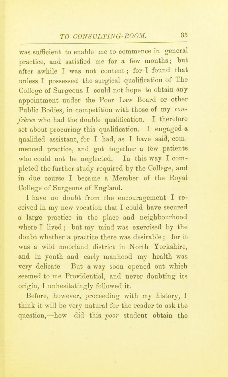 was sufficient to enable me to commence in general practice, and satisfied me for a few months; but after awhile I was not content; for T found that unless I possessed the surgical qualification of The College of Surgeons I could not hope to obtain any appointment under the Poor Law Board or other Public Bodies, in competition with those of my con- freres who had the double qualification. I therefore set about procuring this qualification. I engaged a qualified assistant, for I had, as I have said, com- menced practice, and got together a few patients who could not be neglected. In this way I com- pleted the further study required by the College, and in due course I became a Member of the Eoyal College of Surgeons of England. I have no doubt from the encouragement I re- ceived in my new vocation that I could have secured a large practice in the place and neighbourhood where I lived; but my mind was exercised by the doubt whether a practice there was desirable; for it was a wild moorland district in North Yorkshire, and in youth and early manhood my health was very delicate. But a way soon opened out which seemed to me Providential, and never doubting its origin, I unhesitatingly followed it. Before, however, proceeding with my history, I think it will be very natural for the reader to ask the question,—how did this poor student obtain the