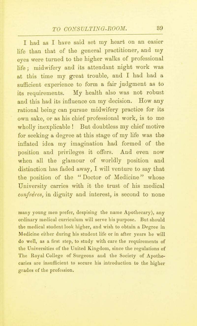 I had as I have said set my heart on an easier life than that of the general practitioner, and my eyes were turned to the higher walks of professional life; midwifery and its attendant night work was at this time my great trouble, and I had had a sufficient experience to form a fair judgment as to its requirements. My health also was not robust and this had its influence on my decision. How any rational being can pursue midwifery practice for its own sake, or as his chief professional work, is to me wholly inexplicable ! But doubtless my chief motive for seeking a degree at this stage of my life was the inflated idea my imagination had formed of the position and privileges it offers. And even now when all the glamour of worldly position and distinction has faded away, I will venture to say that the position of the  Doctor of Medicine whose University carries with it the trust of his medical confreres, in dignity and interest, is second to none many young men prefer, despising the name Apothecary), any ordinary medical curriculum will serve his purpose. But should the medical student look higher, and wish to ohtain a Degree in Medicine either during his student life or in after years he will do well, as a first step, to study with care the requirements of the Universities of the United Kingdom, since the regulations of The Royal College of Surgeons and the Society of Apothe- caries are insufficient to secure his introduction to the higher grades of the profession.