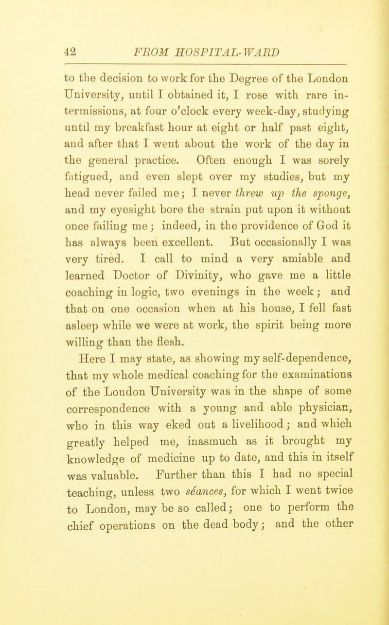 to the decision to work for the Degree of the London University, until I obtained it, I rose with rare in- termissions, at four o'clock every week-day, studying until my breakfast hour at eight or half past eight, and after that I went about the work of the day in the general practice. Often enough I was sorely fatigued, and even slept over my studies, but my head never failed me; I never threw up the sponge, and my eyesight bore the strain put upon it without once failing me ; indeed, in the providence of God it has always been excellent. But occasionally I was very tired. I call to mind a very amiable and learned Doctor of Divinity, who gave me a little coaching in logic, two evenings in the week; and that on one occasion when at his house, I fell fast asleep while we were at work, the spirit being more willing than the flesh. Here I may state, as showing my self-dependence, that my whole medical coaching for the examinations of the London University was in the shape of some correspondence with a young and able physician, who in this way eked out a livelihood; and which greatly helped me, inasmuch as it brought my knowledge of medicine up to date, and this in itself was valuable. Further than this I had no special teaching, unless two seances, for which I went twice to London, may be so called j one to perform the chief operations on the dead body; and the other
