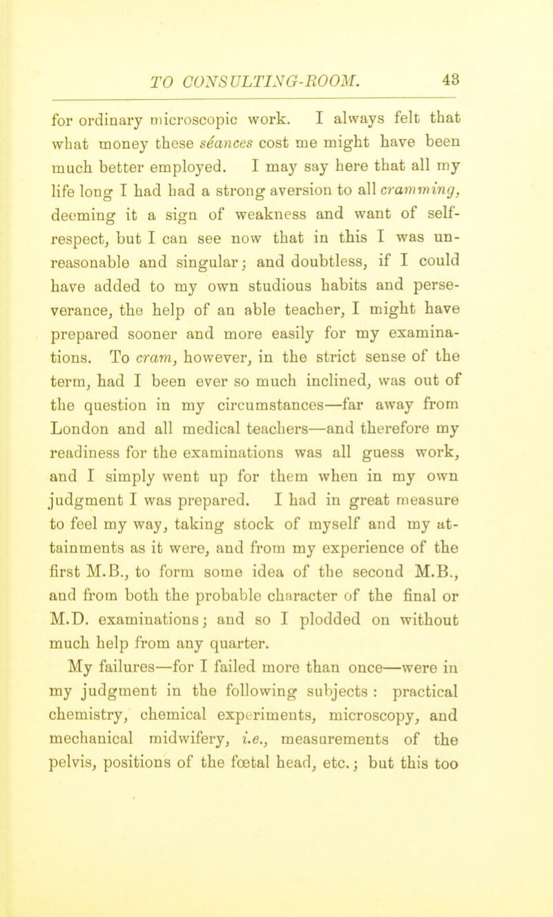 for ordinary microscopic work. I always felt that what money these seances cost me might have been much better employed. I may say here that all my life long I had had a strong aversion to all cramming, deeming it a sign of weakness and want of self- respect, but I can see now that in this I was un- reasonable and singular; and doubtless, if I could have added to my own studious habits and perse- verance, the help of an able teacher, I might have prepared sooner and more easily for my examina- tions. To cram, however, in the strict sense of the term, had I been ever so much inclined, was out of the question in my circumstances—far away from London and all medical teachers—and therefore my readiness for the examinations was all guess work, and I simply went up for them when in my own judgment I was prepared. I had in great measure to feel my way, taking stock of myself and my at- tainments as it were, and from my experience of the first M.B., to form some idea of the second M.B., and from both the probable character of the final or M.D. examinations; and so I plodded on without much help from any quarter. My failures—for I failed more than once—were in my judgment in the following subjects : practical chemistry, chemical experiments, microscopy, and mechanical midwifery, i.e., measurements of the pelvis, positions of the foetal head, etc.; but this too