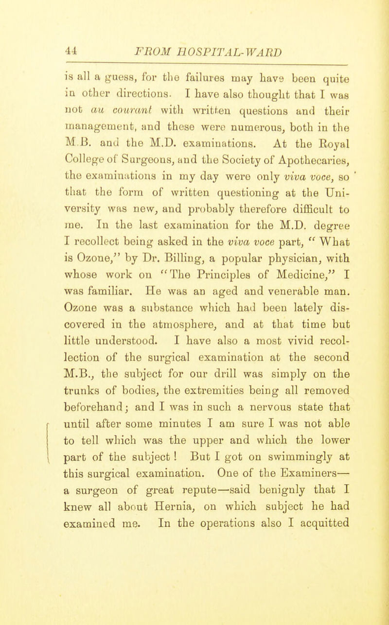 is all a guess, for the failures may have been quite in other directions. I have also thought that I was not au courant with written questions and their management, and these were numerous, both in the M B. and the M.D. examinations. At the Royal College of Surgeons, and the Society of Apothecaries, the examinations in my day were only viva voce, so ' that the form of written questioning at the Uni- versity was new, and probably therefore difficult to me. In the last examination for the M.D. degree I recollect being asked in the viva voce part,  What is Ozone/' by Dr. Billing, a popular physician, with whose work on The Principles of Medicine, I was familiar. He was an aged and venerable man. Ozone was a substance which bad been lately dis- covered in the atmosphere, and at that time but little understood. I have also a most vivid recol- lection of the surgical examination at the second M.B., the subject for our drill was simply on the trunks of bodies, the extremities being all removed beforehand; and I was in such a nervous state that until after some minutes I am sure I was not able to tell which was the upper and which the lower part of the subject! But I got on swimmingly at this surgical examination. One of the Examiners— a surgeon of great repute—said benignly that I knew all about Hernia, on which subject he had examined me. In the operations also I acquitted