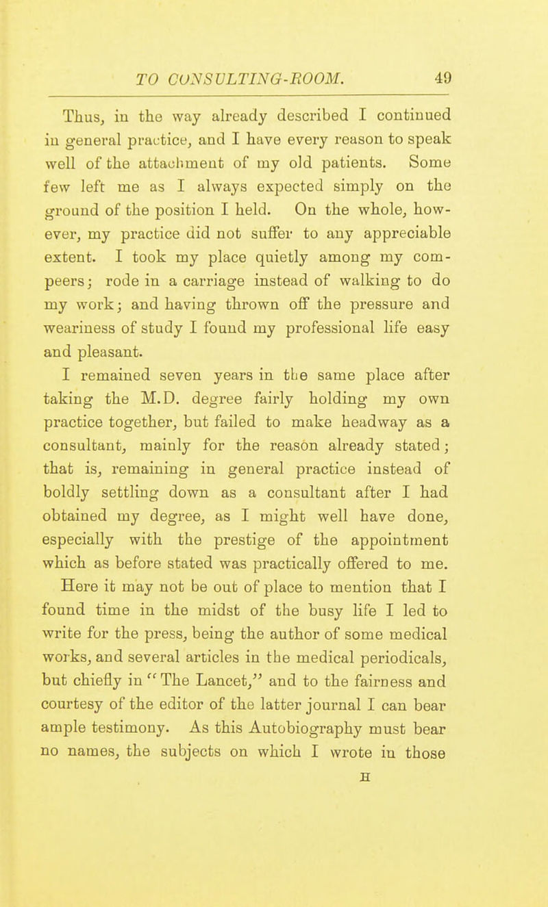 Thus, in the way already described I continued in general practice, and I have every reason to speak well of the attachment of my old patients. Some few left me as I always expected simply on the ground of the position I held. On the whole, how- ever, my practice did not suffer to any appreciable extent. I took my place quietly among my com- peers; rode in a carriage instead of walking to do my work; and having thrown off the pressure and weariness of study I found my professional life easy and pleasant. I remained seven years in the same place after taking the M.D. degree fairly holding my own practice together, but failed to make headway as a consultant, mainly for the reason already stated; that is, remaining in general practice instead of boldly settling down as a consultant after I had obtained my degree, as I might well have done, especially with the prestige of the appointment which as before stated was practically offered to me. Here it may not be out of place to mention that I found time in the midst of the busy life I led to write for the press, being the author of some medical works, and several articles in the medical periodicals, but chiefly in The Lancet, and to the fairness and courtesy of the editor of the latter journal I can bear ample testimony. As this Autobiography must bear no names, the subjects on which I wrote in those H