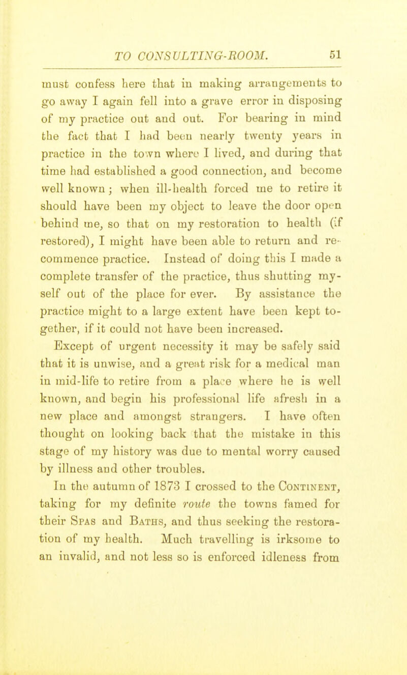 must confess here that in making arrangements to go away I again fell into a grave error in disposing of my practice out and out. For bearing in mind the fact that I had beau nearly twenty years in practice in the town where I lived, and during that time had established a good connection, and become well known ; when ill-health forced me to retire it should have been my object to leave the door open behind me, so that on my restoration to health (if restored), I might have been able to return and re- commence practice. Instead of doing this I made a complete transfer of the practice, thus shutting my- self out of the place for ever. By assistance the practice might to a large extent have been kept to- gether, if it could not have been increased. Except of urgent necessity it may be safely said that it is unwise, and a great risk for a medical man in mid-life to retire from a place where he is well known, and begin his professional life afresh in a new place and amongst strangers. I have often thought on looking back that the mistake in this stage of my history was due to mental worry caused by illness and other troubles. In the autumn of 1873 I crossed to the Continent, taking for my definite route the towns famed for their Spas and Baths, and thus seeking the restora- tion of my health. Much travelling is irksome to an invalid, and not less so is enforced idleness from