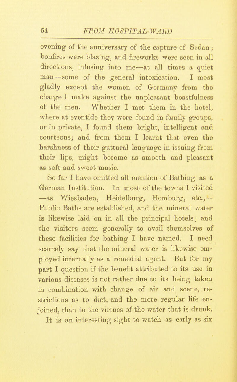 evening of the anniversary of the capture of Sedan j bonfires were blazing, and fireworks were seen in all directions, infusing into me—at all times a quiet man—some of the general intoxication. I most gladly except the women of Germany from the charge I make against the unpleasant boastfulness of the men. Whether I met them in the hotel, where at eventide they were found in family groups, or in private, I found them bright, intelligent and courteous; and from them I learnt that even the harshness of their guttural language in issuing from their lips, might become as smooth and pleasant as soft and sweet music. So far I have omitted all mention of Bathing as a German Institution. In most of the towns I visited —as Wiesbaden, Heidelburg, Homburg, etc.,— Public Baths are established, and the mineral water is likewise laid on in all the principal hotels; and the visitors seem generally to avail themselves of these facilities for bathing I have named. I need scarcely say that the mineral water is likewise em- ployed internally as a remedial agent. But for my part I question if the benefit attributed to its use in various diseases is not rather due to its being taken in combination with change of air and scene, re- strictions as to diet, and the more regular life en- joined, than to the virtues of the water that is drunk. It is an interesting sight to watch as early as six