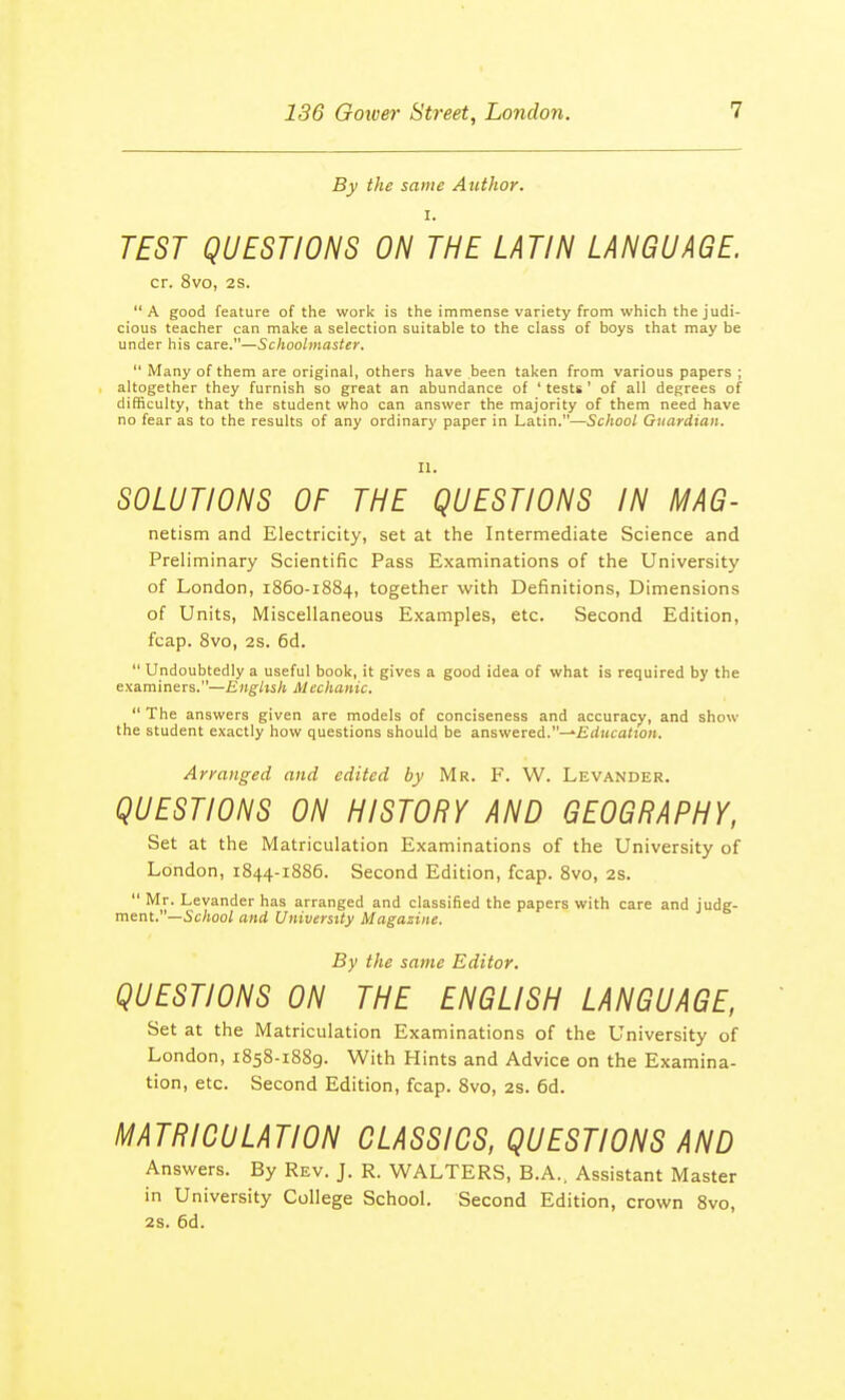 By the same Author. i. TEST QUESTIONS ON THE LATIN LANGUAGE cr. 8vo, 2S. A good feature of the work is the immense variety from which the judi- cious teacher can make a selection suitable to the class of boys that may be under his care.—Schoolmaster.  Many of them are original, others have been taken from various papers ; altogether they furnish so great an abundance of ' tests ' of all degrees of difficulty, that the student who can answer the majority of them need have no fear as to the results of any ordinary paper in Latin.—School Guardian. II. SOLUTIONS OF THE QUESTIONS IN MAG- netism and Electricity, set at the Intermediate Science and Preliminary Scientific Pass Examinations of the University of London, 1860-1884, together with Definitions, Dimensions of Units, Miscellaneous Examples, etc. Second Edition, fcap. 8vo, 2s. 6d.  Undoubtedly a useful book, it gives a good idea of what is required by the examiners.—English Mechanic.  The answers given are models of conciseness and accuracy, and show the student exactly how questions should be answered.—-Education. Arranged and edited by Mr. F. W. Levander. QUESTIONS ON HISTORY AND GEOGRAPHY, Set at the Matriculation Examinations of the University of London, 1844-1886. Second Edition, fcap. 8vo, 2s.  Mr. Levander has arranged and classified the papers with care and judg- ment.— School and University Magazine. By the same Editor. QUESTIONS ON THE ENGLISH LANGUAGE, Set at the Matriculation Examinations of the LTniversity of London, 1858-1889. With Hints and Advice on the Examina- tion, etc. Second Edition, fcap. 8vo, 2s. 6d. MATRICULATION CLASSICS, QUESTIONS AND Answers. By Rev. J. R. WALTERS, B.A.. Assistant Master in University College School. Second Edition, crown 8vo, 2s. 6d.