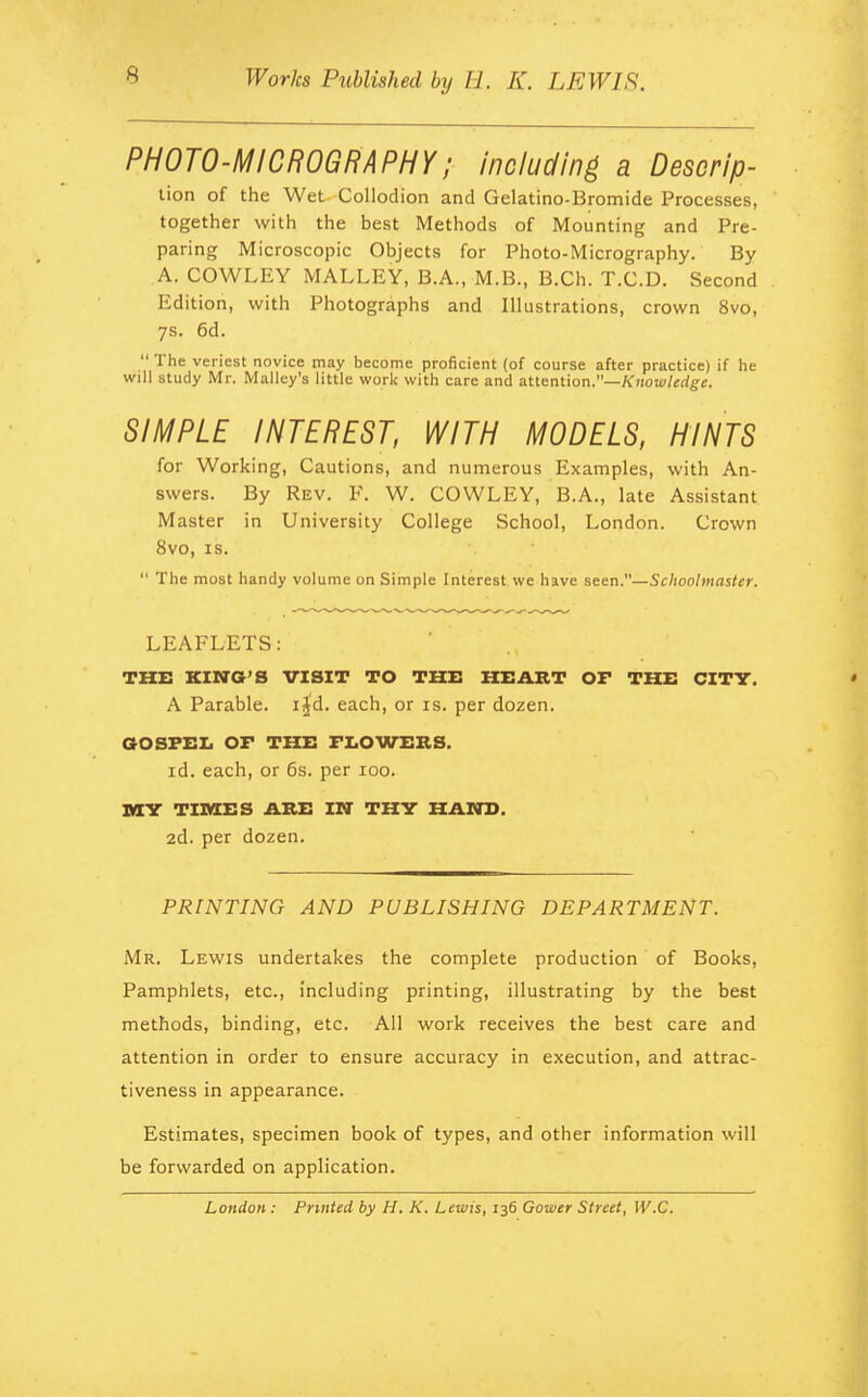 PHOTO-MICROGRAPHY; including a Descrip- tion of the Wet Collodion and Gelatino-Bromide Processes, ' together with the best Methods of Mounting and Pre- paring Microscopic Objects for Photo-Micrography. By A. COWLEY MALLEY, B.A., M.B., B.Ch. T.C.D. Second Edition, with Photographs and Illustrations, crown 8vo, 7s. 6d.  The veriest novice may become proficient (of course after practice) if he will study Mr. Malley's little work with care and attention.—Knowledge. SIMPLE INTEREST, WITH MODELS, HINTS for Working, Cautions, and numerous Examples, with An- swers. By Rev. F. W. COWLEY, B.A., late Assistant Master in University College School, London. Crown 8vo, is.  The most handy volume on Simple Interest we have seen.—Schoolmaster. LEAFLETS: THE KING'S VISIT TO THE HEART OF THE CITY. • A Parable, ijd. each, or is. per dozen. GOSPEL OF THE FLOWERS. id. each, or 6s. per 100. MY TIMES ARE IN THY HAND. 2d. per dozen. PRINTING AND PUBLISHING DEPARTMENT. Mr. Lewis undertakes the complete production of Books, Pamphlets, etc., including printing, illustrating by the best methods, binding, etc. All work receives the best care and attention in order to ensure accuracy in execution, and attrac- tiveness in appearance. Estimates, specimen book of types, and other information will be forwarded on application. London : Printed by H. K. Lewis, 136 Gower Street, W.C.