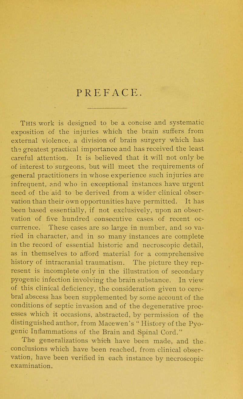 PREFACE. This work is designed to be a concise and systematic exposition of the injuries which the brain suffers from external violence, a division of brain surgery which has th<; greatest practical importance and has received the least careful attention. It is believed that it will not only be of interest to surgeons, but will meet the requirements of general practitioners in whose experience such injuries are infrequent, and who in exceptional instances have urgent need of the aid to be derived from a'wider clinical obser- vation than their own opportunities have permitted. It has been based essentially, if not exclusively, upon an obser- vation of five hundred consecutive cases of recent oc- currence. These cases are so large in number, and so va- ried in character, and in so many instances are complete in the record of essential historic and necroscopic detail, as in themselves to afford material for a comprehensive history of intracranial traumatism. The picture they rep- resent is incomplete only in the illustration of secondary pyogenic infection involving the brain substance. In view of this clinical deficiency, the consideration given to cere- bral abscess has been supplemented by some account of the conditions of septic invasion and of the degenerative proc- esses which it occasions, abstracted, by permission of the distinguished author, from Macewen's  History of the Pyo- genic Inflammations of the Brain and Spinal Cord. The generalizations which have been made, and the. conclusions which have been reached, from clinical obser- vation, have been verified in each instance by necroscopic examination.