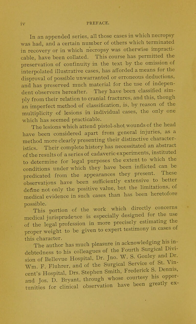 In an appended series, all those cases in which necropsy was had, and a certain number of others which terminated in recovery or in which necropsy was otherwise impracti- cable, have been collated. This course has permitted the preservation of continuity in the text by the omission of interpolated illustrative cases, has afforded a means for the disproval of possible unwarranted or erroneous deductions, and has preserved much material for the use of indepen- dent observers hereafter. They have been classified sim- ply from their relation to cranial fractures, and this, though an imperfect method of classification, is, by reason of the miiltiplicity of lesions in individual cases, the only one which has seemed practicable. The lesions which attend pistol-shot wounds of the head have been considered apart from general injuries, as a method more clearly presenting their distinctive character- istics. Their complete history has necessitated an abstract of the results of a series of cadaveric experiments, instituted to determine for legal purposes the extent to which the conditions under which they have been inflicted can be predicated from the appearances they present. These observations have been sufficiently extensive to better define not only the positive value, but the limitations, of medical evidence in such cases than has been heretofore possible. This portion of the work which directly concerns medical jurisprudence is especially designed for the use of the legal profession in more precisely estimating the proper weight to be given to expert testimony in cases of this character. , • i,- •„ The author has much pleasure in acknowledgmg his in- debtedness to his colleagues of the Fourth Surgical Dna- sion of Bellevue Hospital, Dr. Jno. W. S. Gouley and Dr. Wm. F. Fluhrer, and of the Surgical Service of St \m- cenf s Hospital, Drs. Stephen Smith, Frederick S. Dennis and Jos. D. Bryant, through whose courtesy his oppor- tunities for clinical observation have been greatly ex-