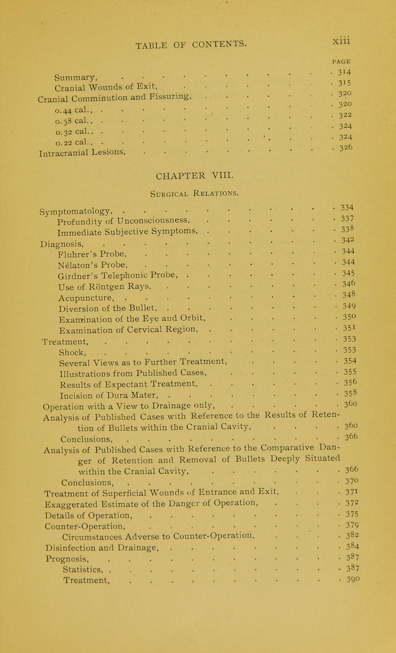 Summary. . . • • Cranial Wounds of Exit, Cranial Comminution and Fissuring, 0.44 cal., . 0.38 cal 0.32 cal., . 0.22 cal., . Intracranial Lesions, PAGE • 314 • 315 . 320 . 320 . 322 • 324 • 324 . 326 CHAPTER VIII Surgical Relation Symptomatology Profundity of Unconsciousness, Immediate Subjective Symptoms Diagnosis, . . • • Fluhrer's Probe, Nelaton's Probe. Girdner's Telephonic Probe, Use of Rbntgen Rays, Acupuncture, . Diversion of the Bullet, . Exanrination of the Eye and Orbit Examination of Cervical Region, Treatment, Shock Several Views as to Further Treatment, Illustrations from Published Cases, Results of Expectant Treatment, . Incision of Dura Mater, . Operation with a View to Drainage only, Analysis of Published Cases with Reference to the Results tion of Bullets within the Cranial Cavity, Analysis of Published Cases with Reference to the Comparative Dan- ger of Retention and Removal of Bullets Deeply Situated within the Cranial Cavity, .... Treatment of Superficial Wounds of Entrance and Exit Exaggerated Estimate of the Danger of Operation, Details of Operation, Counter-Operation, Circumstances Adverse to Counter-Operation, Disinfection and Drainage Prognosis, Statistics, Treatment, of Rete