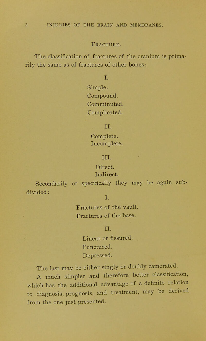 Fracture. The classification of fractures of the cranium is prima- rily the same as of fractures of other bones: I. Simple. Compound. Comminuted. Complicated. II. Complete. Incomplete. III. Direct. Indirect. Secondarily or specifically they may be again sub- divided : I. Fractures of the vault. Fractures of the base. II. Linear or fissured. Punctured. Depressed. The last may be either singly or doubly camerated. A much simpler and therefore better classification, which has the additional advantage of a definite relation to diagnosis, prognosis, and treatment, may be derived from the one just presented.