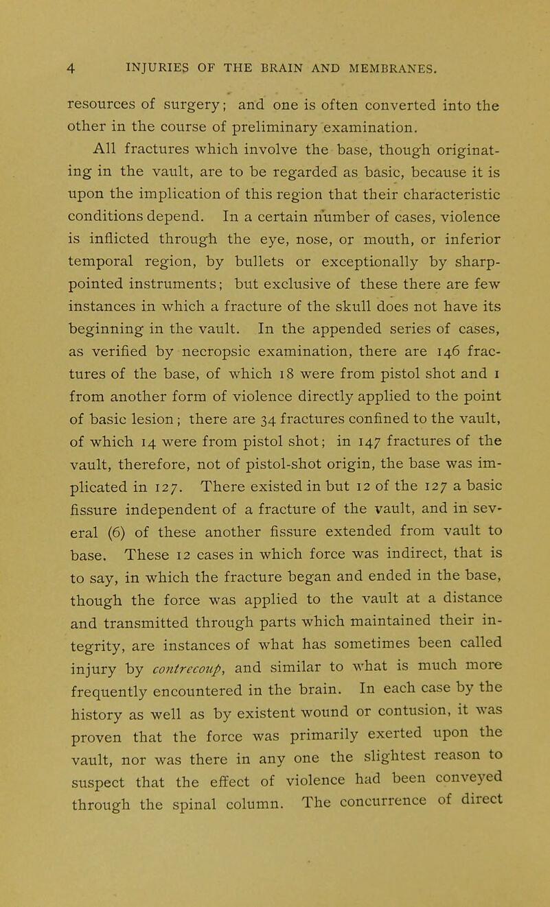 j 4 INJURIES OF THE BRAIN AND MEMBRANES. resources of surgery; and one is often converted into the j other in the course of preliminary examination. j All fractures which involve the base, though originat- I ing in the vault, are to be regarded as basic, because it is upon the implication of this region that their characteristic j conditions depend. In a certain number of cases, violence i is inflicted through the eye, nose, or mouth, or inferior temporal region, by bullets or exceptionally by sharp- pointed instruments; but exclusive of these there are few j instances in which a fracture of the skull does not have its beginning in the vault. In the appended series of cases, ' as verified by necropsic examination, there are 146 frac- tures of the base, of which 18 were from pistol shot and i j from another form of violence directly applied to the point ^ of basic lesion ; there are 34 fractures confined to the vault, of which 14 were from pistol shot; in 147 fractures of the vault, therefore, not of pistol-shot origin, the base was im- plicated in 127. There existed in but 12 of the 127 a basic fissure independent of a fracture of the vault, and in sev- eral (6) of these another fissure extended from vault to | base. These 12 cases in which force was indirect, that is j to say, in which the fracture began and ended in the base, | though the force was applied to the vault at a distance ■ and transmitted through parts which maintained their in- ' tegrity, are instances of what has sometimes been called injury by contrecotip, and similar to what is much more | frequently encountered in the brain. In each case by the history as well as by existent wound or contusion, it was | proven that the force was primarily exerted upon the j vault, nor was there in any one the slightest reason to ^ suspect that the effect of violence had been conveyed through the spinal column. The concurrence of direct