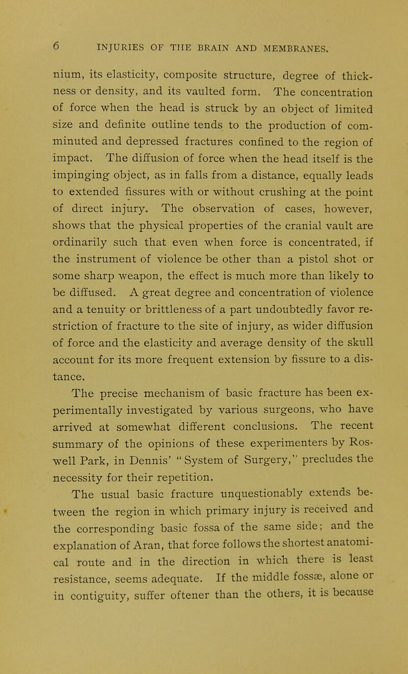 nium, its elasticity, composite structure, degree of thick- ness or density, and its vaulted form. The concentration of force when the head is struck by an object of limited size and definite outline tends to the production of com- minuted and depressed fractures confined to the region of impact. The diffusion of force when the head itself is the impinging object, as in falls from a distance, equally leads to extended fissures with or without crushing at the point of direct injury. The observation of cases, however, shows that the physical properties of the cranial vault are ordinarily such that even when force is concentrated, if the instrument of violence be other than a pistol shot or some sharp weapon, the effect is much more than likely to be diffused. A great degree and concentration of violence and a tenuity or brittleness of a part undoubtedly favor re- striction of fracture to the site of injury, as wider diffusion of force and the elasticity and average density of the skull account for its more frequent extension by fissure to a dis- tance. The precise mechanism of basic fracture has been ex- perimentally investigated by various surgeons, -who have arrived at somewhat different conclusions. The recent summary of the opinions of these experimenters by Ros- well Park, in Dennis' System of Surgery, precludes the necessity for their repetition. The usual basic fracture unquestionably extends be- tween the region in which primary injury is received and the corresponding basic fossa of the same side; and the explanation of Aran, that force follows the shortest anatomi- cal route and in the direction in which there is least resistance, seems adequate. If the middle fossas, alone or in contiguity, suffer oftener than the others, it is because