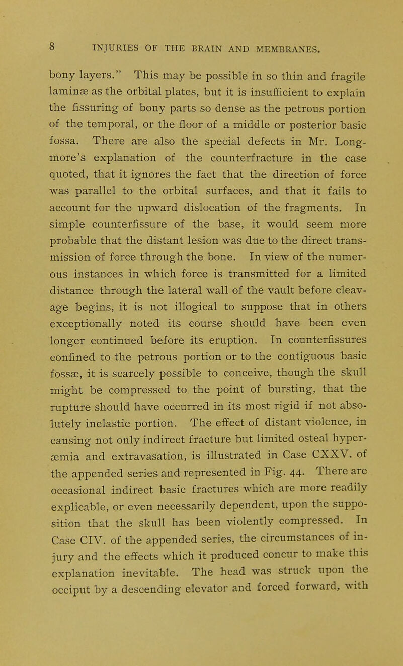 bony layers. This may be possible in so thin and fragile laminjE as the orbital plates, but it is insufficient to explain the fissuring of bony parts so dense as the petrous portion of the temporal, or the floor of a middle or posterior basic fossa. There are also the special defects in Mr. Long- more's explanation of the counterfracture in the case quoted, that it ignores the fact that the direction of force was parallel to the orbital surfaces, and that it fails to account for the upward dislocation of the fragments. In simple counterfissure of the base, it would seem more probable that the distant lesion was due to the direct trans- mission of force through the bone. In view of the numer- ous instances in which force is transmitted for a limited distance through the lateral wall of the vault before cleav- age begins, it is not illogical to suppose that in others exceptionally noted its course should have been even longer continued before its eruption. In counterfissures confined to the petrous portion or to the contiguous basic fossae, it is scarcely possible to conceive, though the skull might be compressed to the point of bursting, that the rupture should have occurred in its most rigid if not abso- lutely inelastic portion. The effect of distant violence, in causing not only indirect fracture but limited osteal hyper- semia and extravasation, is illustrated in Case CXXV. of the appended series and represented in Fig. 44. There are occasional indirect basic fractures which are more readily explicable, or even necessarily dependent, upon the suppo- sition that the skull has been violently compressed. In Case CIV. of the appended series, the circumstances of in- jury and the effects which it produced concur to make this explanation inevitable. The head was struck upon the occiput by a descending elevator and forced forward, with