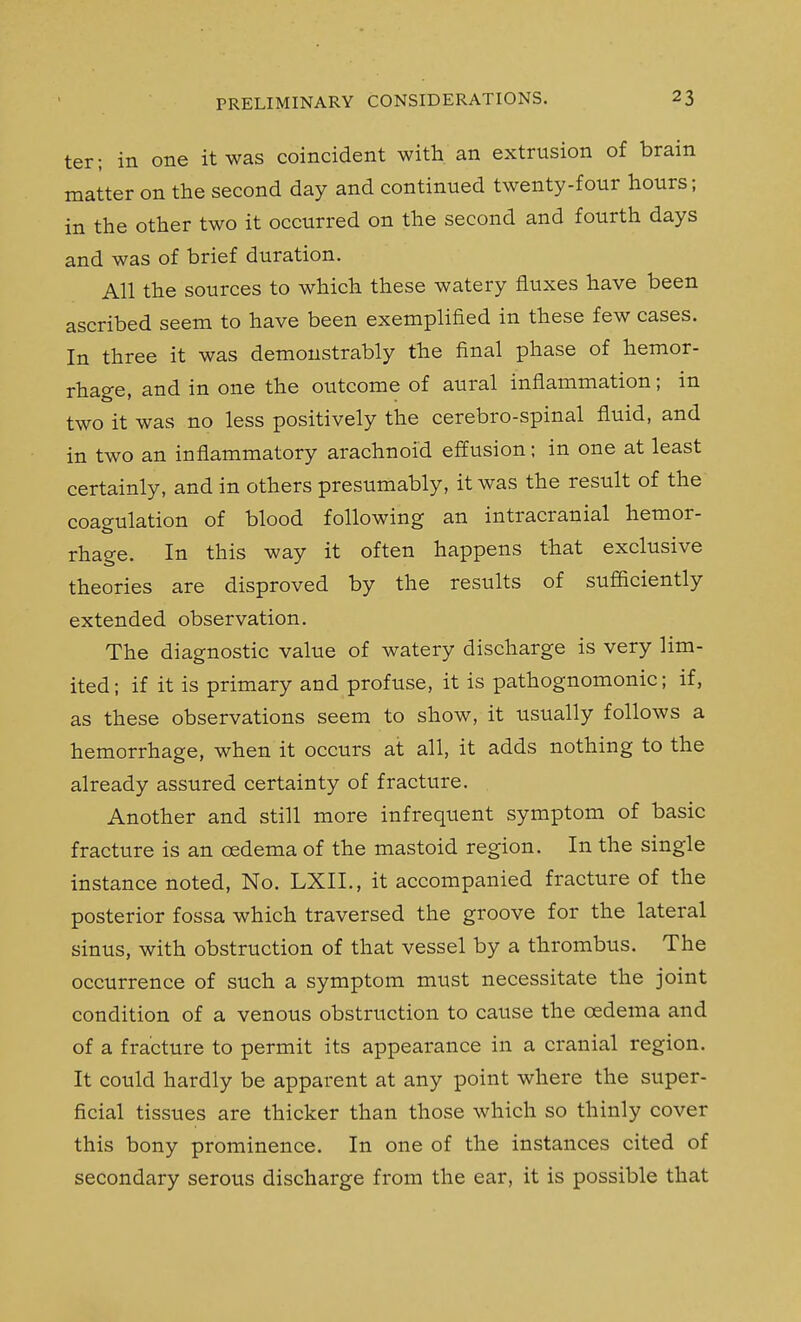 ter; in one it was coincident with an extrusion of brain matter on the second day and continued twenty-four hours; in the other two it occurred on the second and fourth days and was of brief duration. All the sources to which these watery fluxes have been ascribed seem to have been exemplified in these few cases. In three it was demonstrably the final phase of hemor- rhage, and in one the outcome of aural inflammation; in two it was no less positively the cerebro-spinal fluid, and in two an inflammatory arachnoid effusion; in one at least certainly, and in others presumably, it was the result of the coagulation of blood following an intracranial hemor- rhage. In this way it often happens that exclusive theories are disproved by the results of sufficiently extended observation. The diagnostic value of watery discharge is very lim- ited ; if it is primary and profuse, it is pathognomonic; if, as these observations seem to show, it usually follows a hemorrhage, when it occurs at all, it adds nothing to the already assured certainty of fracture. Another and still more infrequent symptom of basic fracture is an oedema of the mastoid region. In the single instance noted. No. LXIL, it accompanied fracture of the posterior fossa which traversed the groove for the lateral sinus, with obstruction of that vessel by a thrombus. The occurrence of such a symptom must necessitate the joint condition of a venous obstruction to cause the cedema and of a fracture to permit its appearance in a cranial region. It could hardly be apparent at any point where the super- ficial tissues are thicker than those which so thinly cover this bony prominence. In one of the instances cited of secondary serous discharge from the ear, it is possible that