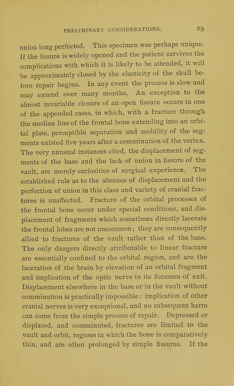 union long perfected. This specimen was perhaps unique. If the fissure is widely opened and the patient survives the complications with which it is likely to be attended, it will be approximately closed by the elasticity of the skull be- fore repair begins. In any event the process is slow and may extend over many months. An exception to the almost invariable closure of an open fissure occurs in one of the appended cases, in which, with a fracture through the median line of the frontal bone extending into an orbi- tal plate, perceptible separation and mobility of the seg- ments existed five years after a comminution of the vertex. The very unusual instances cited, the displacement of seg- ments of the base and the lack of union in fissure of the vault, are merely curiosities of surgical experience. The established rule as to the absence of displacement and the perfection of union in this class and variety of cranial frac- tures is unaffected. Fracture of the orbital processes of the frontal bone occur under special conditions, and dis- placement of fragments which sometimes directly lacerate the frontal lobes are not uncommon; they are consequently allied to fractures of the vault rather than of the base. The only dangers directly attributable to linear fracture are essentially confined to the orbital region, and are the laceration of the brain by elevation of an orbital fragment and implication of the optic nerve in its foramen of exit. Displacement elsewhere in the base or in the vault without comminution is practically impossible; implication of other cranial nerves is very exceptional, and no subsequent harm can come from the simple process of repair. Depressed or displaced, and comminuted, fractures are limited to the vault and orbit, regions in which the bone is comparatively thin, and are often prolonged by simple fissures. If the