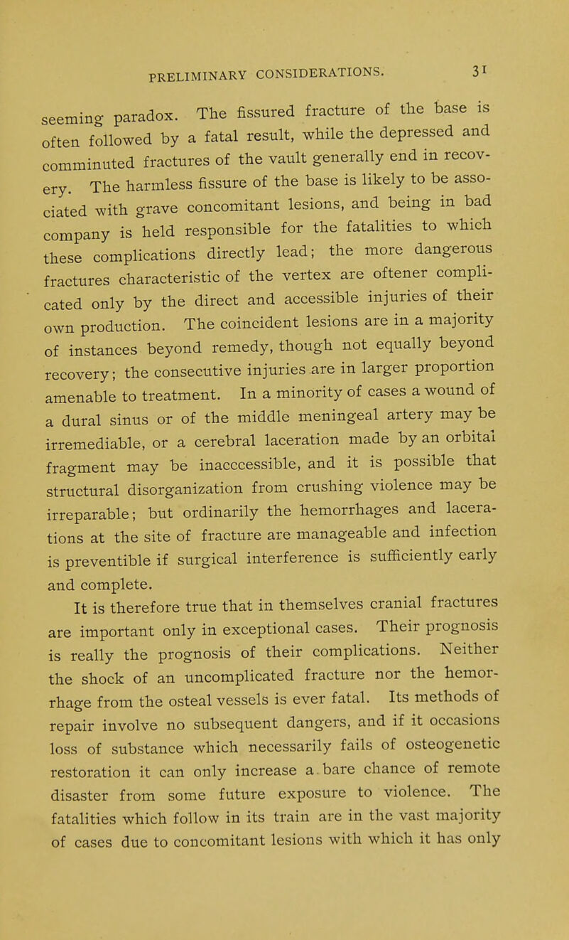 seeming paradox. The fissured fracture of the base is often followed by a fatal result, while the depressed and comminuted fractures of the vault generally end in recov- ery. The harmless fissure of the base is likely to be asso- ciated with grave concomitant lesions, and being in bad company is held responsible for the fatalities to which these complications directly lead; the more dangerous fractures characteristic of the vertex are oftener compli- cated only by the direct and accessible injuries of their own production. The coincident lesions are in a majority of instances beyond remedy, though not equally beyond recovery; the consecutive injuries .are in larger proportion amenable to treatment. In a minority of cases a wound of a dural sinus or of the middle meningeal artery may be irremediable, or a cerebral laceration made by an orbital fragment may be inacccessible, and it is possible that structural disorganization from crushing violence may be irreparable; but ordinarily the hemorrhages and lacera- tions at the site of fracture are manageable and infection is preventible if surgical interference is sufficiently early and complete. It is therefore true that in themselves cranial fractures are important only in exceptional cases. Their prognosis is really the prognosis of their complications. Neither the shock of an uncomplicated fracture nor the hemor- rhage from the osteal vessels is ever fatal. Its methods of repair involve no subsequent dangers, and if it occasions loss of substance which necessarily fails of osteogenetic restoration it can only increase a.bare chance of remote disaster from some future exposure to violence. The fatalities which follow in its train are in the vast majority of cases due to concomitant lesions with which it has only