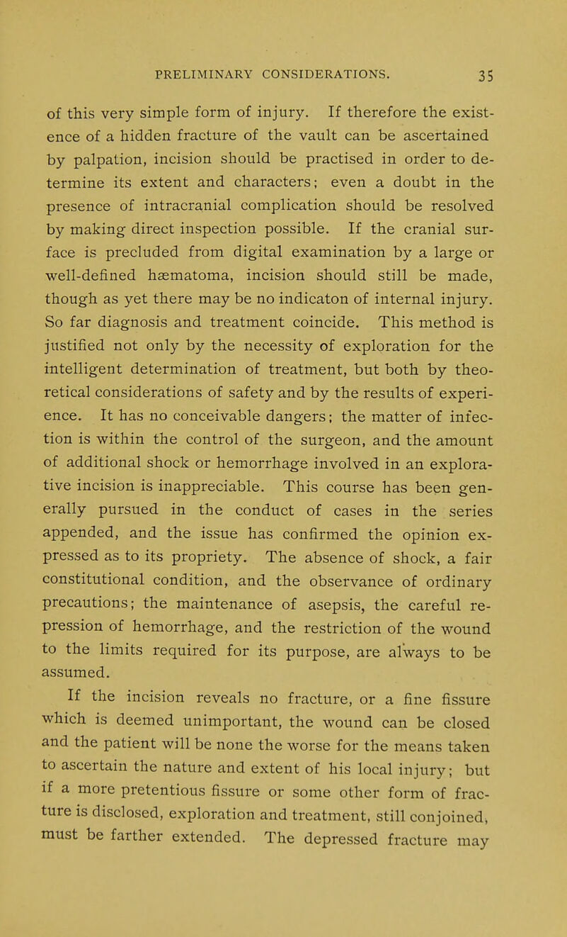 of this very simple form of injury. If therefore the exist- ence of a hidden fracture of the vault can be ascertained by palpation, incision should be practised in order to de- termine its extent and characters; even a doubt in the presence of intracranial complication should be resolved by making direct inspection possible. If the cranial sur- face is precluded from digital examination by a large or well-defined hasmatoma, incision should still be made, though as yet there may be no indicaton of internal injury. So far diagnosis and treatment coincide. This method is justified not only by the necessity of exploration for the intelligent determination of treatment, but both by theo- retical considerations of safety and by the results of experi- ence. It has no conceivable dangers; the matter of infec- tion is within the control of the surgeon, and the amount of additional shock or hemorrhage involved in an explora- tive incision is inappreciable. This course has been gen- erally pursued in the conduct of cases in the series appended, and the issue has confirmed the opinion ex- pressed as to its propriety. The absence of shock, a fair constitutional condition, and the observance of ordinary precautions; the maintenance of asepsis, the careful re- pression of hemorrhage, and the restriction of the wound to the limits required for its purpose, are always to be assumed. If the incision reveals no fracture, or a fine fissure which is deemed unimportant, the wound can be closed and the patient will be none the worse for the means taken to ascertain the nature and extent of his local injury; but if a more pretentious fissure or some other form of frac- ture is disclosed, exploration and treatment, still conjoined, must be farther extended. The depressed fracture may