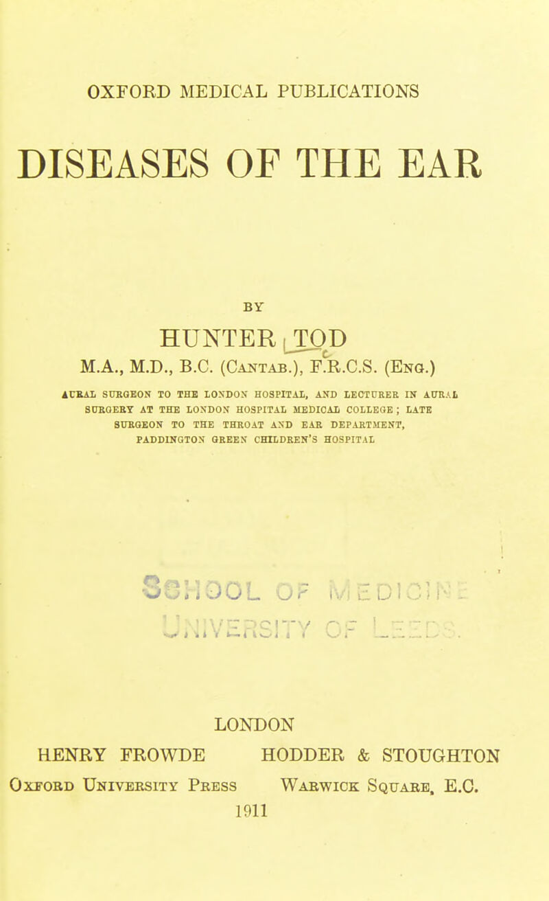 OXFORD MEDICAL PUBLICATIONS DISEASES OF THE EAR BY HUNTER lTOD M.A., M.D., B.C. (Cantab.), TJl.C.S. (Eng.) 4CEAI SUKQEON TO THE lOSDOS HOSPITAL, AND LKCT0RER IN AURAL S0BQEBT AT THE LONDON HOSPITAL MEDICAL COLLEGE ; LATB SUKGEON TO THE THROAT AND EAR DEPARTMENT, PADDINGTON GREEN CHILDREN'S HOSPITAL School op medic]^'. LONDON HENRY FROWDE HODDER & STOUGHTON OxTOBD University Press Warwick Square, E.G. 1911