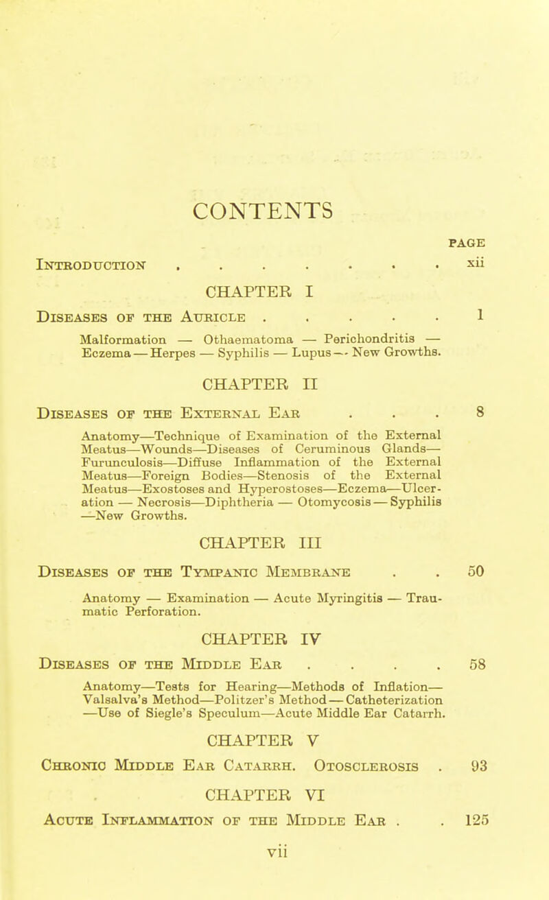 CONTENTS PAGE Introduction ....... xii CHAPTER I Diseases op the Auricle ..... 1 Malformation — Othaematoma — Perichondritis — Eczema — Herpes — Syphilis — Lupus— New Growths. CHAPTER II Diseases op the External Ear ... 8 Anatomy—Technique of Examination of the External Meatus—Woimds—Diseases of Ceruminous Glands— Furunoulosis—Diffuse Inflammation of the External Meatus—Foreign Bodies—Stenosis of the External Meatus—Exostoses and Hyperostoses—Eczema—Ulcer- ation — Necrosis—Diphtheria — Otomycosis — Syphilis —New Growths. CHAPTER III Diseases op the Tympanic Membrane . . 50 Anatomy — Examination — Acute Myringitis — Trau- matic Perforation. CHAPTER IV Diseases op the Middle Ear .... 58 Anatomy—Tests for Hearing—Methods of Inflation— Valsalva's Method—Politzer's Method — Catheterization —Use of Siegle's Speculum—Acute Middle Ear Catarrh. CHAPTER V Chronic Middle Ear Catarrh. Otosclerosis . 93 CHAPTER VI Acute Inflammation of the Middle Ear . . 125