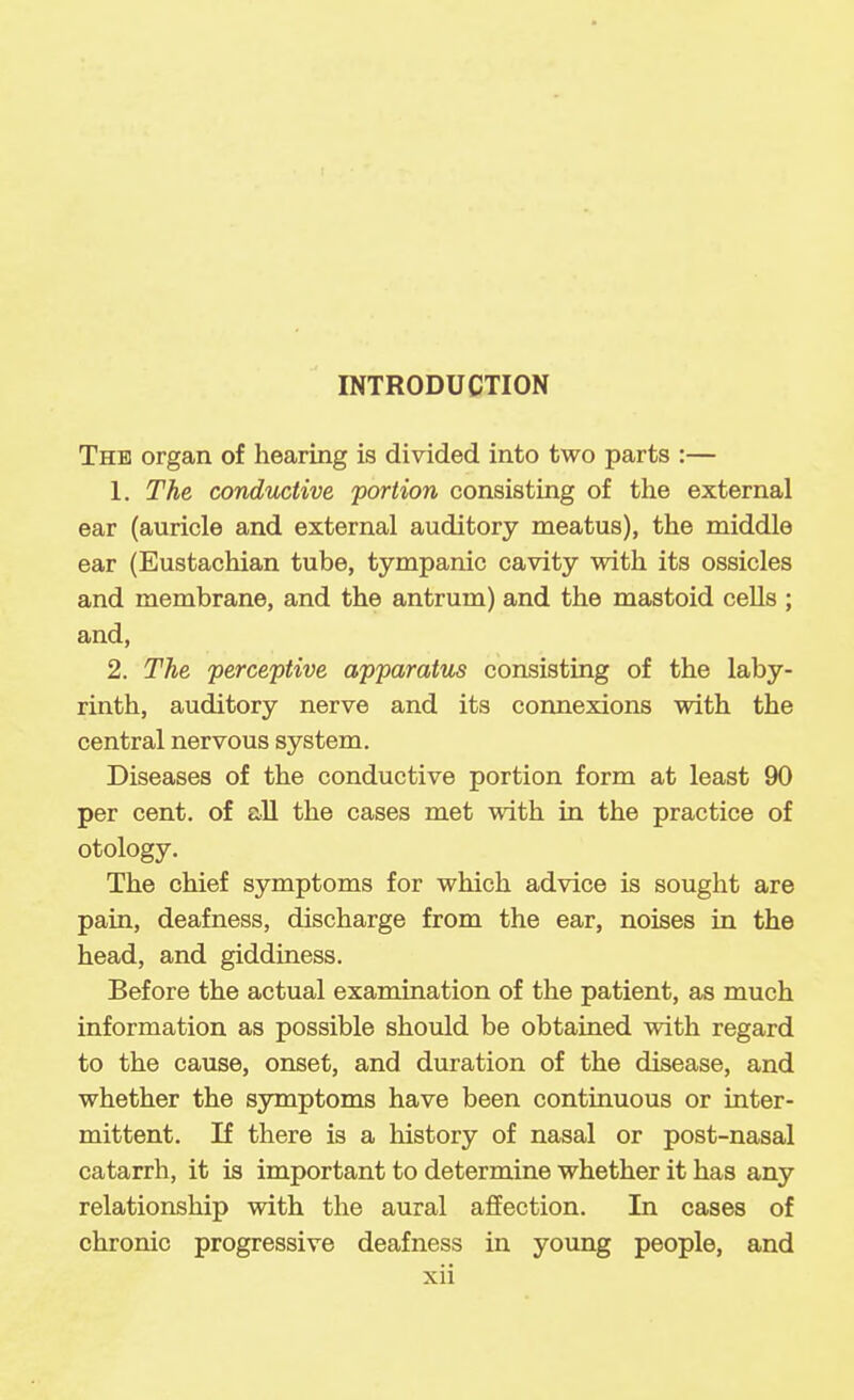 The organ of hearing is divided into two parts :— 1. The conductive 'portion consisting of the external ear (auricle and external auditory meatus), the middle ear (Eustachian tube, tympanic cavity with its ossicles and membrane, and the antrum) and the mastoid cells ; and, 2. The perceptive apparatus consisting of the laby- rinth, auditory nerve and its connexions with the central nervous system. Diseases of the conductive portion form at least 90 per cent, of all the cases met with in the practice of otology. The chief symptoms for which advice is sought are pain, deafness, discharge from the ear, noises in the head, and giddiness. Before the actual examination of the patient, as much information as possible should be obtained with regard to the cause, onset, and duration of the disease, and whether the syruptoms have been continuous or inter- mittent. If there is a history of nasal or post-nasal catarrh, it is important to determine whether it has any relationship with the aural affection. In cases of chronic progressive deafness in young people, and