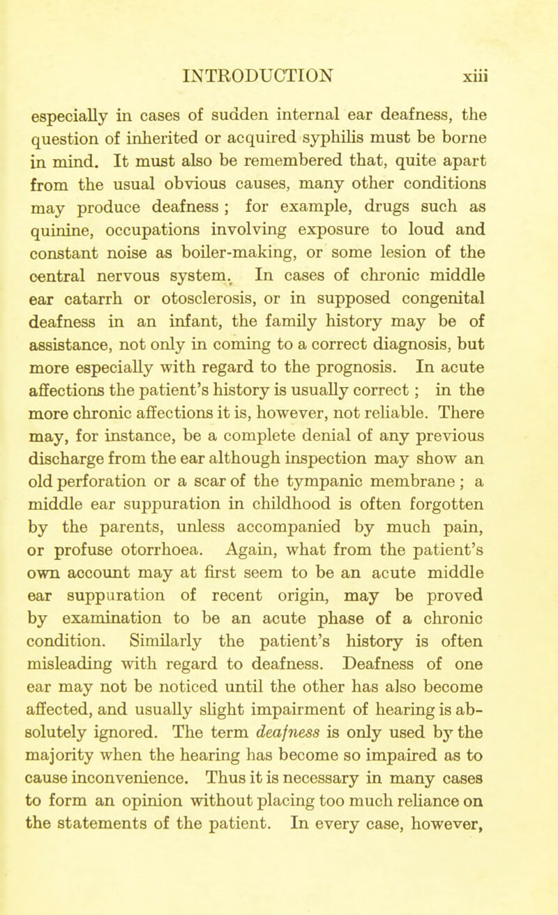 especially in cases of sudden internal ear deafness, the question of inherited or acquired syphihs must be borne in mind. It must also be remembered that, quite apart from the usual obvious causes, many other conditions may produce deafness ; for example, drugs such as quinine, occupations involving exposure to loud and constant noise as boiler-making, or some lesion of the central nervous system. In cases of chronic middle ear catarrh or otosclerosis, or in supposed congenital deafness in an infant, the family history may be of assistance, not only in coming to a correct diagnosis, but more especially with regard to the prognosis. In acute affections the patient's history is usually correct; in the more chronic affections it is, however, not reliable. There may, for instance, be a complete denial of any previous discharge from the ear although inspection may show an old perforation or a scar of the tympanic membrane ; a middle ear suppuration in childhood is often forgotten by the parents, unless accompanied by much pain, or profuse otori-hoea. Again, what from the patient's own account may at first seem to be an acute middle ear suppuration of recent origin, may be proved by examination to be an acute phase of a chronic condition. Similarly the patient's history is often misleading with regard to deafness. Deafness of one ear may not be noticed until the other has also become affected, and usually sUght impairment of hearing is ab- solutely ignored. The term deafness is only used by the majority when the hearing has become so impaired as to cause inconvenience. Thus it is necessary in many cases to form an opinion without placing too much rehance on the statements of the patient. In every case, however,