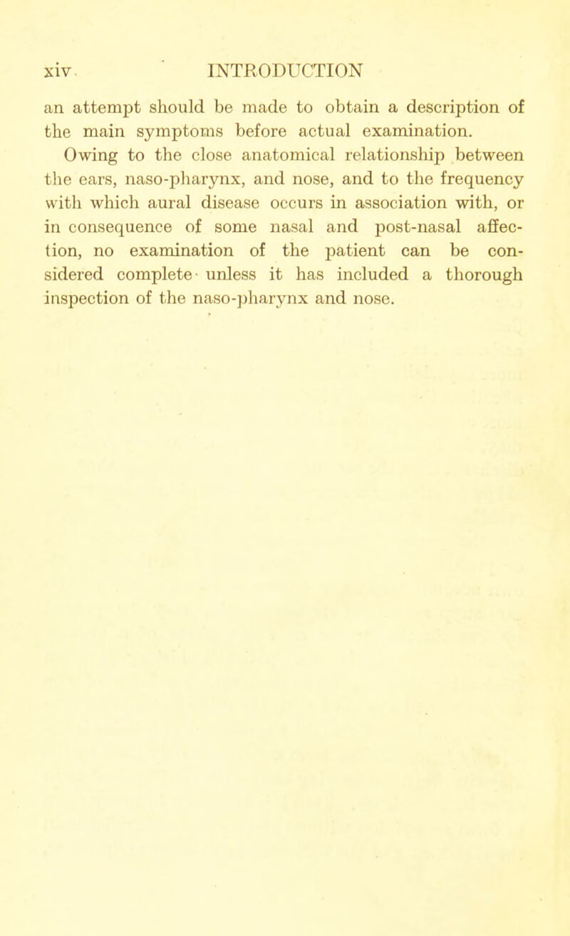 an attempt should be made to obtain a description of the main symptoms before actual examination. Owing to the close anatomical relationship between the ears, naso-pharynx, and nose, and to the frequency with which aural disease occurs in association with, or in consequence of some nasal and post-nasal affec- tion, no examination of the patient can be con- sidered complete unless it has included a thorough inspection of the naso-pharynx and nose.