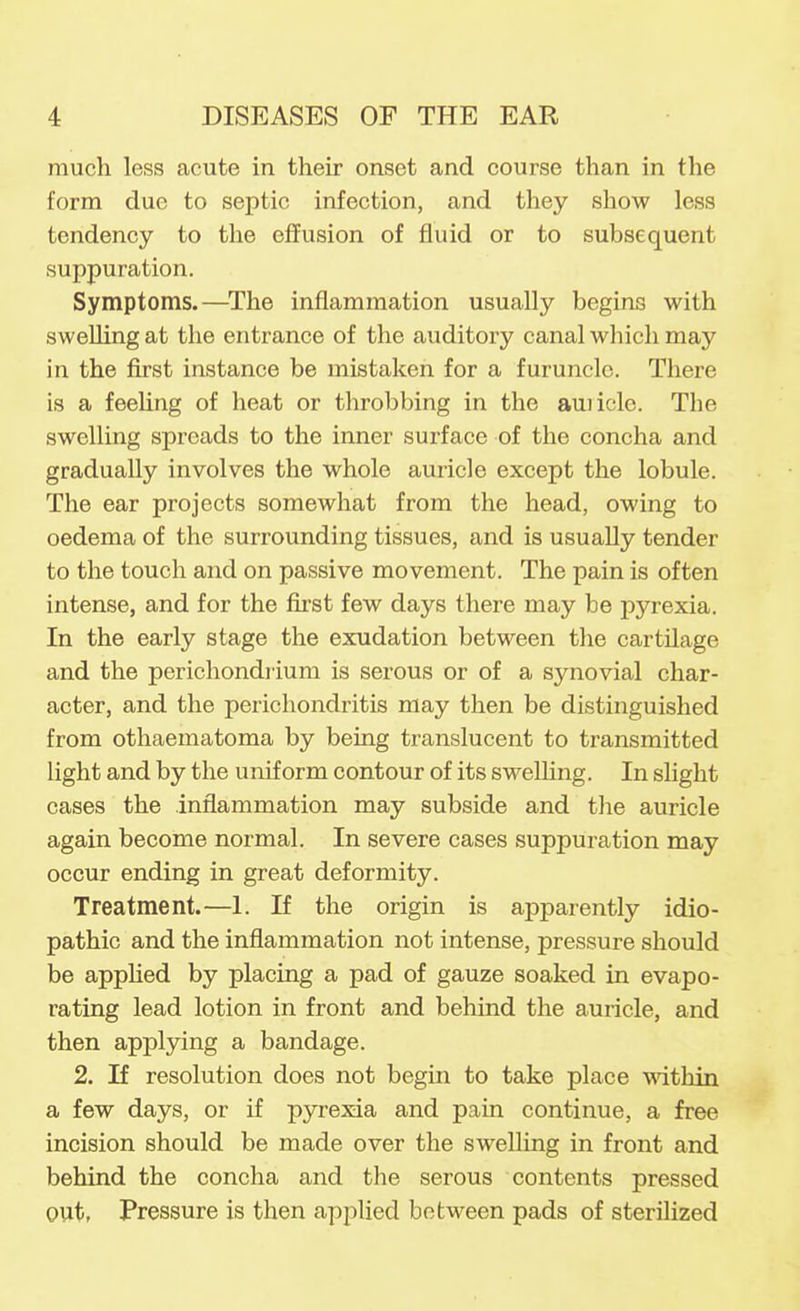 much less acute in their onset and course than in the form due to septic infection, and they show less tendency to the effusion of fluid or to subsequent suppuration. Symptoms.—^The inflammation usually begins with swelling at the entrance of the auditory canal which may in the first instance be mistaken for a furuncle. There is a feeUng of heat or throbbing in the auiicle. The swelling spreads to the inner surface of the concha and gradually involves the whole auricle except the lobule. The ear projects somewhat from the head, owing to oedema of the surrounding tissues, and is usually tender to the touch and on passive movement. The pain is often intense, and for the first few days there may be pyrexia. In the early stage the exudation between the cartilage and the perichondrium is serous or of a synovial char- acter, and the perichondritis may then be distinguished from othaematoma by being translucent to transmitted light and by the uniform contour of its swelling. In slight cases the inflammation may subside and tlie auricle again become normal. In severe cases suppuration may occur ending in great deformity. Treatment.—1. If the origin is apparently idio- pathic and the inflammation not intense, pressure should be apphed by placing a pad of gauze soaked in evapo- rating lead lotion in front and behind the auricle, and then applying a bandage. 2. If resolution does not begin to take place within a few days, or if pyrexia and pain continue, a free incision should be made over the swelling in front and behind the concha and the serous contents pressed out, Pressure is then applied between pads of sterilized