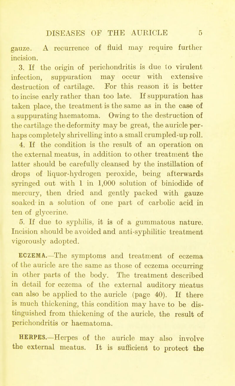 gauze. A recurrence of fluid may require further incision. 3. If the origin of perichondritis is due to virulent infection, suppuration may occur with extensive destruction of cartilage. For this reason it is better to incise early rather than too late. If suppuration has taken place, the treatment is the same as in the case of a suppurating haematoma. Owing to the destruction of the cartUage the deformity may be great, the auricle per- haps completely shrivelling into a small crumpled-up roU. 4. If the condition is the result of an operation on the external meatus, in addition to other treatment the latter should be carefully cleansed by the instUlation of drops of liquor-hydrogen peroxide, being afterwards syi'inged out with 1 in 1,000 solution of biniodide of mercury, then dried and gently packed with gauze soaked in a solution of one part of carbohc acid in ten of glycerine. 5. If due to sjrphUis, it is of a gummatous nature. Incision should be avoided and anti-syphihtic treatment vigorously adopted. ECZEMA,—The symptoms and treatment of eczema of the auricle are the same as those of eczema occurring in other parts of the body. The treatment described in detail for eczema of the external auditory meatus can also be applied to the auricle (page 40). If there is much thickening, this condition may have to be dis- tinguished from thickening of the auricle, the result of perichondritis or haematoma. HERPES.—Herpes of the auricle may also involve the external meatus. It is sufficient to protect the