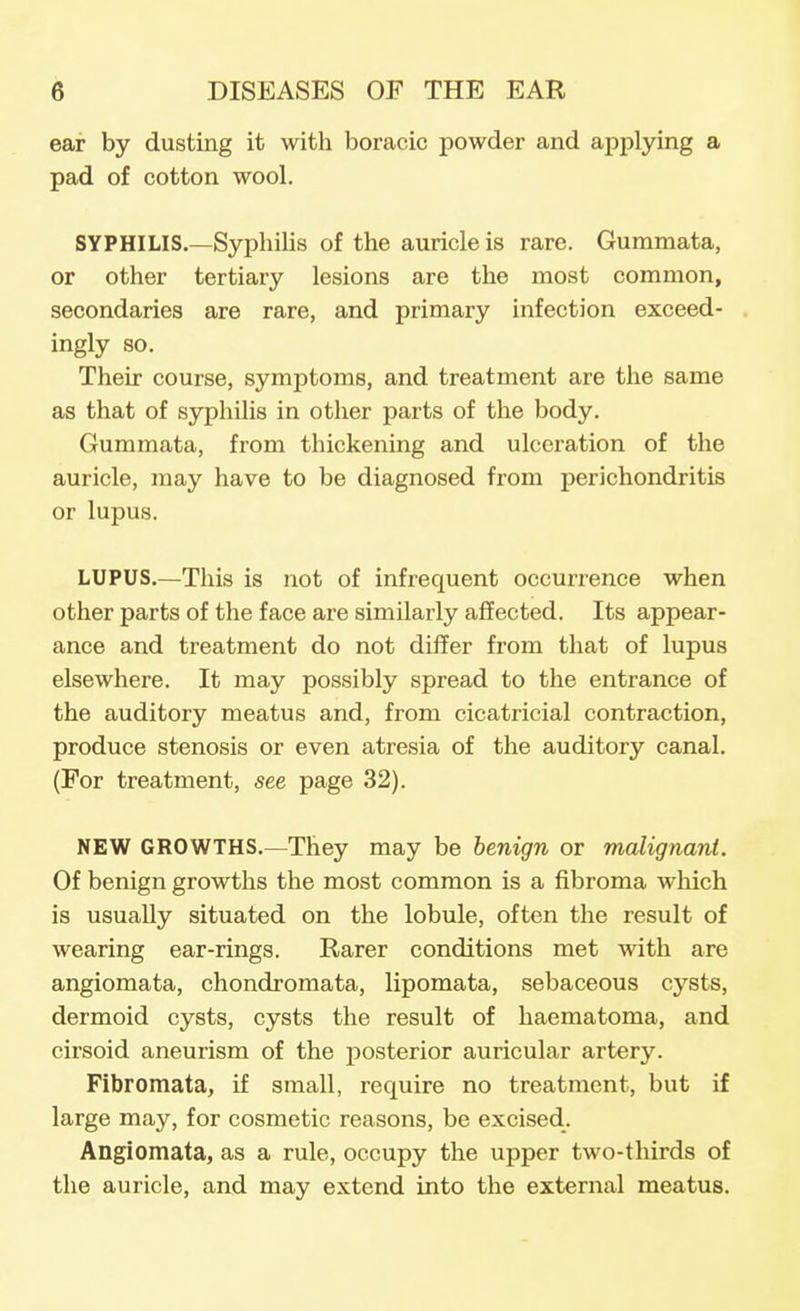 ear by dusting it with boracic powder and applying a pad of cotton wool. SYPHILIS.—Syphilis of the auricle is rare. Gummata, or other tertiary lesions are the most common, secondaries are rare, and primary infection exceed- ingly so. Their course, symptoms, and treatment are the same as that of syphilis in other parts of the body. Gummata, from thickening and ulceration of the auricle, may have to be diagnosed from perichondritis or lupus. LUPUS.—This is not of infrequent occurrence when other parts of the face are similarly affected. Its appear- ance and treatment do not differ from that of lupus elsewhere. It may possibly spread to the entrance of the auditory meatus and, from cicatricial contraction, produce stenosis or even atresia of the auditory canal. (For treatment, see page 32). NEW GROWTHS.—They may be benign or malignavi. Of benign growths the most common is a fibroma which is usually situated on the lobule, often the result of wearing ear-rings. Rarer conditions met with are angiomata, chondromata, lipomata, sebaceous cysts, dermoid cysts, cysts the result of haematoma, and cirsoid aneurism of the posterior auricular artery. Fibromata, if small, require no treatment, but if large may, for cosmetic reasons, be excised. Angiomata, as a rule, occupy the upper two-thirds of the auricle, and may extend into the external meatus.