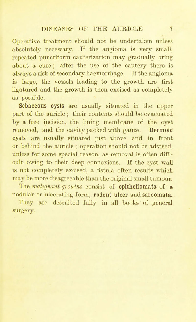 Operative treatment should not be undertaken unless absolutely necessary. If the angioma is very small, repeated punctiform cauterization may gradually bring about a cure ; after the use of the cautery there is always a risk of secondary haemorrhage. If the angioma is large, the vessels leading to the growth are first ligatured and the growth is then excised as completely as possible. Sebaceous cysts are usually situated in the upper part of the auricle ; their contents should be evacuated by a free incision, the lining membrane of the cyst removed, and the cavity packed with gauze. Dermoid cysts are usually situated just above and in front or behind the auricle ; operation should not be advised, unless for some special reason, as removal is often diffi- cult owing to their deep connexions. If the cyst wall is not comj)letely excised, a fistula often results which may be more disagreeable than the original small tumour. The malignant growths consist of epitheliomata of a nodular or ulcerating form, rodent ulcer and sarcomata. They are described fully in all books of general surgery.