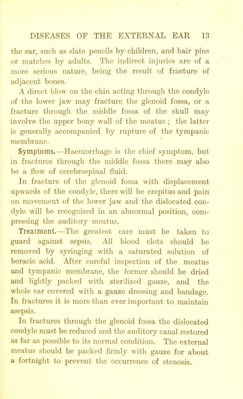 the ear, such as slate pencils by children, and hair pins or matches by adults. The indirect injuries are of a more serious nature, being the result of fracture of adjacent bones. A direct blow on the chin acting through the condyle of the lower jaw may fracture the glenoid fossa, or a fracture through the middle fossa of the skull may involve the upper bony wall of the meatus ; the latter is generally accompanied by rupture of the tympanic membrane. Symptoms.—Haemorrhage is the chief symptom, but in fractures through the middle fossa there may also be a flow of cerebrospinal fluid. In fracture of the glenoid fossa with displacement upwards of the condyle, there will be crepitus and pain on movement of the lower jaw and the dislocated con- dyle will be recognized in an abnormal position, com- pressing the auditory meatus. Treatment.—The greatest care must be taken to guard against sepsis. All blood clots should be removed by S3n:inging with a saturated solution of boracic acid. After careful inspection of the meatus and tympanic membrane, the former should be dried and lightly packed with sterilized gauze, and the whole ear covered with a gauze dressing and bandage. In fractures it is more than ever important to maintain asepsis. In fractures through the glenoid fossa the dislocated condyle must be reduced and the auditory canal restored as far as possible to its normal condition. The external meatus should be packed firmly with gauze for about a fortnight to prevent the occurrence of stenosis.