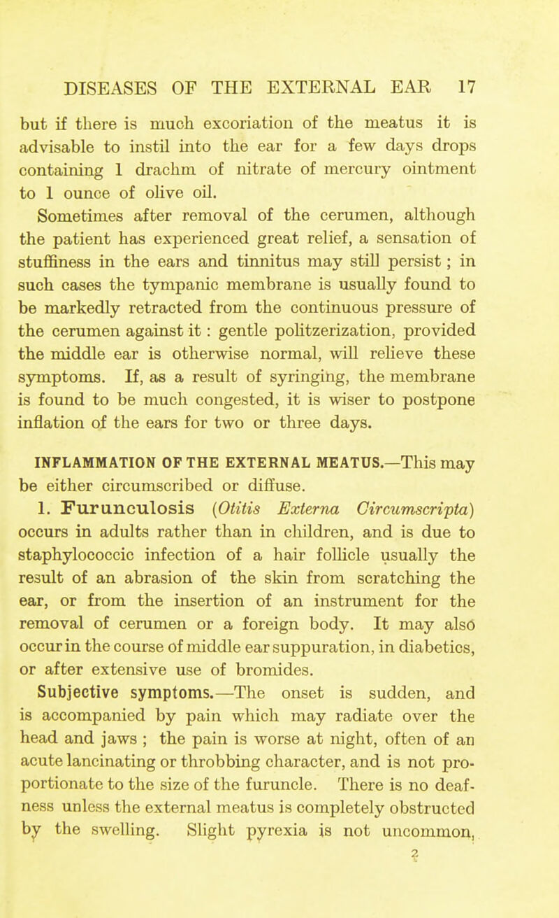 but if there is much excoriation of the meatus it is advisable to instil into the ear for a few days drops containing 1 drachm of nitrate of mercury ointment to 1 ounce of olive oU. Sometimes after removal of the cerumen, although the patient has experienced great relief, a sensation of stuffiness in the ears and tinnitus may still persist; in such cases the tympanic membrane is usually found to be markedly retracted from the continuous pressure of the cerumen against it: gentle pohtzerization, provided the middle ear is otherwise normal, will relieve these symptoms. If, as a result of syringing, the membrane is found to be much congested, it is wiser to postpone inflation of the ears for two or three days. INFLAMMATION OF THE EXTERNAL MEATUS—This may be either circumscribed or diffuse. 1. Purunculosis {Otitis Externa Circumscripta) occurs in adults rather than in children, and is due to staphylococcic infection of a hair foUicle usually the result of an abrasion of the skin from scratching the ear, or from the insertion of an instrument for the removal of cerumen or a foreign body. It may alsO occur in the course of middle ear suppuration, in diabetics, or after extensive use of bromides. Subjective symptoms.—The onset is sudden, and is accompanied by pain which may radiate over the head and jaws ; the pain is worse at night, often of an acute lancinating or throbbing character, and is not pro- portionate to the size of the furuncle. There is no deaf- ness unless the external meatus is completely obstructed b^ the swelling. Slight pyrexia is not uncommon, ?