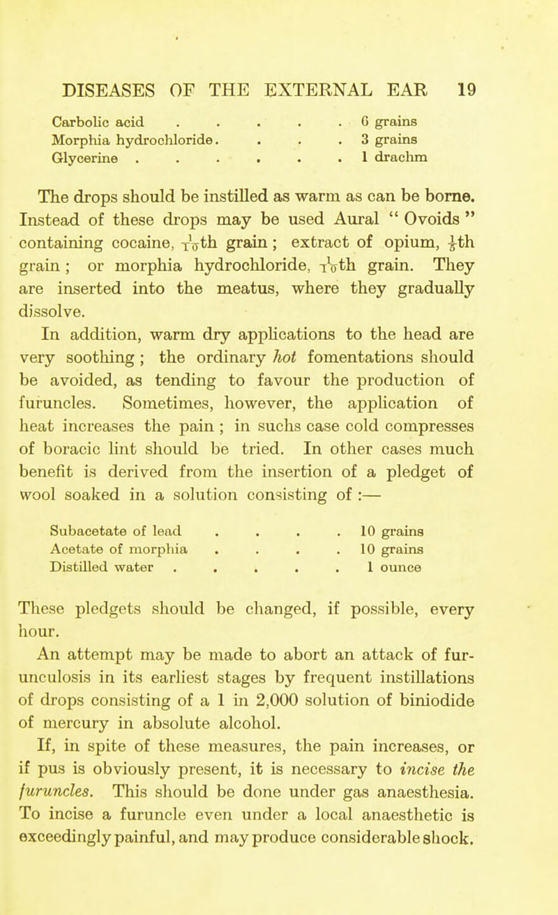 Carbolic acid Morphia hydrochloride. Glycerine . G grains 3 grains 1 draclim The drops should be instilled as warm as can be bome. Instead of these drops may be used Aural  0voids  containing cocaine, i\th. grain; extract of opium, ^th grain ; or morphia hydrochloride, iVth grain. They are inserted into the meatus, where they gradually dissolve. In addition, warm dry apphcations to the head are very sootMng; the ordinary hot fomentations should be avoided, as tending to favour the production of furuncles. Sometimes, however, the appUcation of heat increases the pain ; in suchs case cold compresses of boracic lint should be tried. In other cases much benefit is derived from the insertion of a pledget of wool soaked in a solution consisting of :— Subacetate of lead . . . .10 grains Acetate of morphia . . . .10 grains DistUled water ..... 1 ounce These pledgets should be changed, if possible, every hour. An attempt may be made to abort an attack of fur- unculosis in its earliest stages by frequent instillations of drops consisting of a 1 in 2,000 solution of biniodide of mercury in absolute alcohol. If, in spite of these measures, the pain increases, or if pus is obviously present, it is necessary to incise the furuncles. This should be done under gas anaesthesia. To incise a furuncle even under a local anaesthetic is exceedingly painful, and may produce considerable shock.