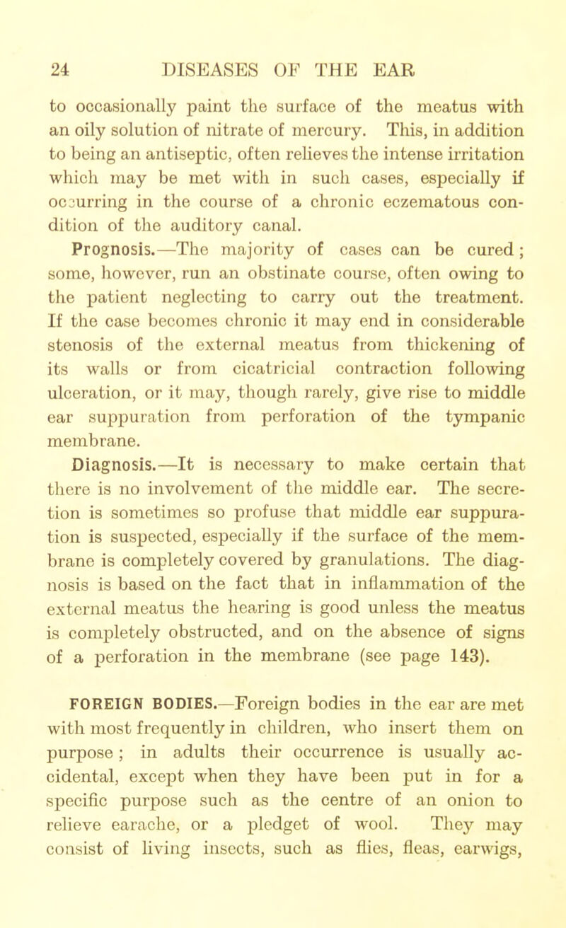 to occasionally paint the surface of the meatus with an oily solution of nitrate of mercury. This, in addition to being an antiseptic, often relieves the intense irritation which may be met with in such cases, especially if occurring in the course of a chronic eczematous con- dition of the auditory canal. Prognosis.—The majority of cases can be cured; some, however, run an obstinate course, often owing to the patient neglecting to carry out the treatment. If the case becomes chronic it may end in considerable stenosis of the external meatus from thickening of its walls or from cicatricial contraction following ulceration, or it may, though rarely, give rise to middle ear suppuration from perforation of the tympanic membrane. Diagnosis.—It is necessary to make certain that there is no involvement of the middle ear. The secre- tion is sometimes so profuse that middle ear suppura- tion is suspected, especially if the surface of the mem- brane is completely covered by granulations. The diag- nosis is based on the fact that in inflammation of the external meatus the hearing is good unless the meatus is completely obstructed, and on the absence of signs of a perforation in the membrane (see page 143). FOREIGN BODIES.—Foreign bodies in the ear are met with most frequently in children, who insert them on purpose; in adults their occurrence is usually ac- cidental, except when they have been put in for a specific purpose such as the centre of an onion to relieve earache, or a pledget of wool. They may consist of living insects, such as flies, fleas, earwigs,