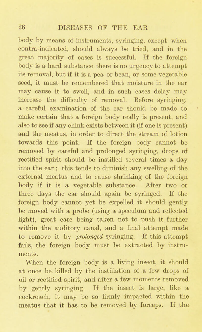 body by means of instruments, syringing, except when contra-indicated, should always be tried, and in the great majority of cases is successful. If the foreign body is a hard substance there is no urgency to attempt its removal, but if it is a pea or bean, or some vegetable seed, it must be remembered that moisture in the ear may cause it to swell, and in such cases delay may increase the difficulty of removal. Before syringing, a careful examination of the ear should be made to make certain that a foreign body really is present, and also to see if any chink exists between it (if one is present) and the meatus, in order to direct the stream of lotion towards this point. If the foreign body cannot be removed by careful and prolonged syringing, drops of rectified spuit should be instilled several times a day into the ear ; this tends to diminish any swelling of the external meatus and to cause shrinking of the foreign body if it is a vegetable substance. After two or three days the ear should again be syringed. If the foreign body cannot yet be expelled it should gently be moved with a probe (using a speculum and reflected light), great care being taken not to push it further within the auditory canal, and a final attempt made to remove it by 'prolonged syringing. If this attempt fails, the foreign body must be extracted by instru- ments. Wlien the foreign body is a hving insect, it should at once be killed by the instillation of a few drops of oil or rectified spirit, and after a few moments removed by gently syringing. If the insect is large, like a cockroach, it may be so firmly impacted within the meatus that it has to be removed by forceps. If the