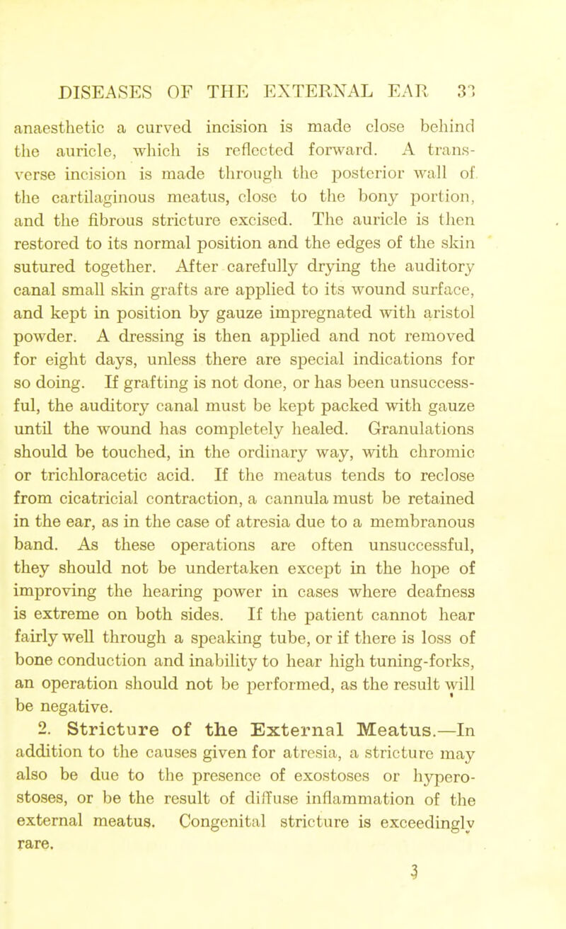 anaesthetic a curved incision is made close behind the auricle, which is reflected forward. A trans- verse incision is made through the j)osterior wall of the cartilaginous meatus, close to the bony portion, and the fibrous stricture excised. The auricle is then restored to its normal position and the edges of the skin sutured together. After carefully drying the auditory canal small skin grafts are applied to its wound surface, and kept in position by gauze impregnated with aristol powder. A dressing is then applied and not removed for eight days, unless there are special indications for so doing. If grafting is not done, or has been unsuccess- ful, the auditory canal must be kept packed with gauze until the wound has completely healed. Granulations should be touched, in the ordinary way, with chromic or trichloracetic acid. If the meatus tends to reclose from cicatricial contraction, a cannula must be retained in the ear, as in the case of atresia due to a membranous band. As these operations are often unsuccessful, they should not be undertaken except in the hope of improving the hearing power in cases where deafness is extreme on both sides. If the patient cannot hear fairly well through a speaking tube, or if there is loss of bone conduction and inability to hear high tuning-forks, an operation should not be performed, as the result will be negative. 2. Stricture of the External Meatus.—In addition to the causes given for atresia, a stricture may also be due to the presence of exostoses or hypero- stoses, or be the result of diffuse inflammation of the external meatus. Congenital stricture is exceedingly rare. 3