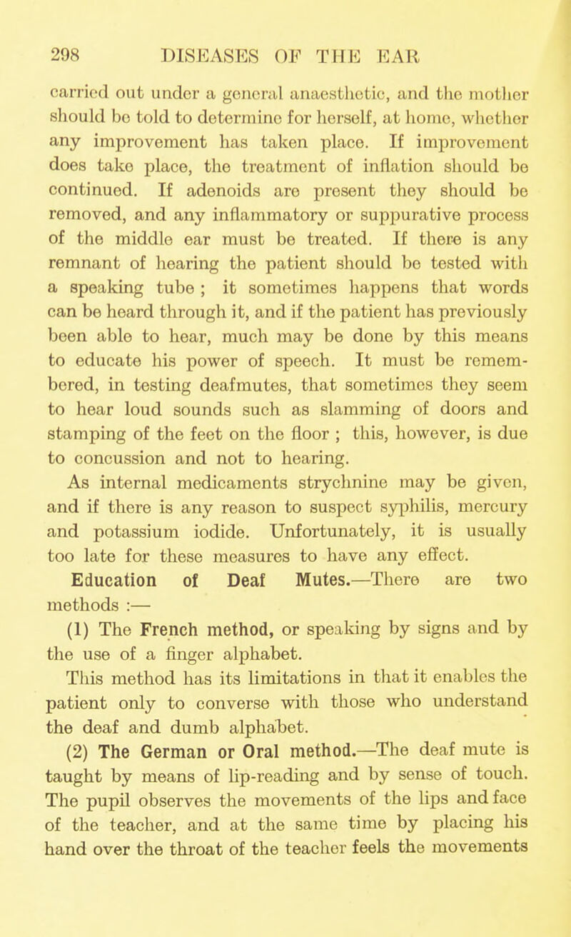 carried out under a general anaestlietic, and the motlier should bo told to determine for herself, at home, whether any improvement has taken place. If improvement does take place, the treatment of inflation should be continued. If adenoids are present they should be removed, and any inflammatory or suppurative process of the middle ear must be treated. If there is any remnant of hearing the patient should be tested with a speaking tube ; it sometimes happens that words can be heard through it, and if the patient has previously been able to hear, much may be done by this means to educate his power of speech. It must be remem- bered, in testing deafrautes, that sometimes they seem to hear loud sounds such as slamming of doors and stamping of the feet on the floor ; this, however, is due to concussion and not to hearing. As internal medicaments strychnine may be given, and if there is any reason to suspect sjqihilis, mercury and potassium iodide. Unfortunately, it is usually too late for these measures to have any effect. Education of Deaf Mutes.—There are two methods :— (1) The French method, or speaking by signs and by the use of a finger alphabet. This method has its limitations in that it enables the patient only to converse with those who understand the deaf and dumb alphabet. (2) The German or Oral method.—The deaf mute is taught by means of Up-reading and by sense of touch. The pupil observes the movements of the lips and face of the teacher, and at the same time by placing his hand over the throat of the teacher feels the movements