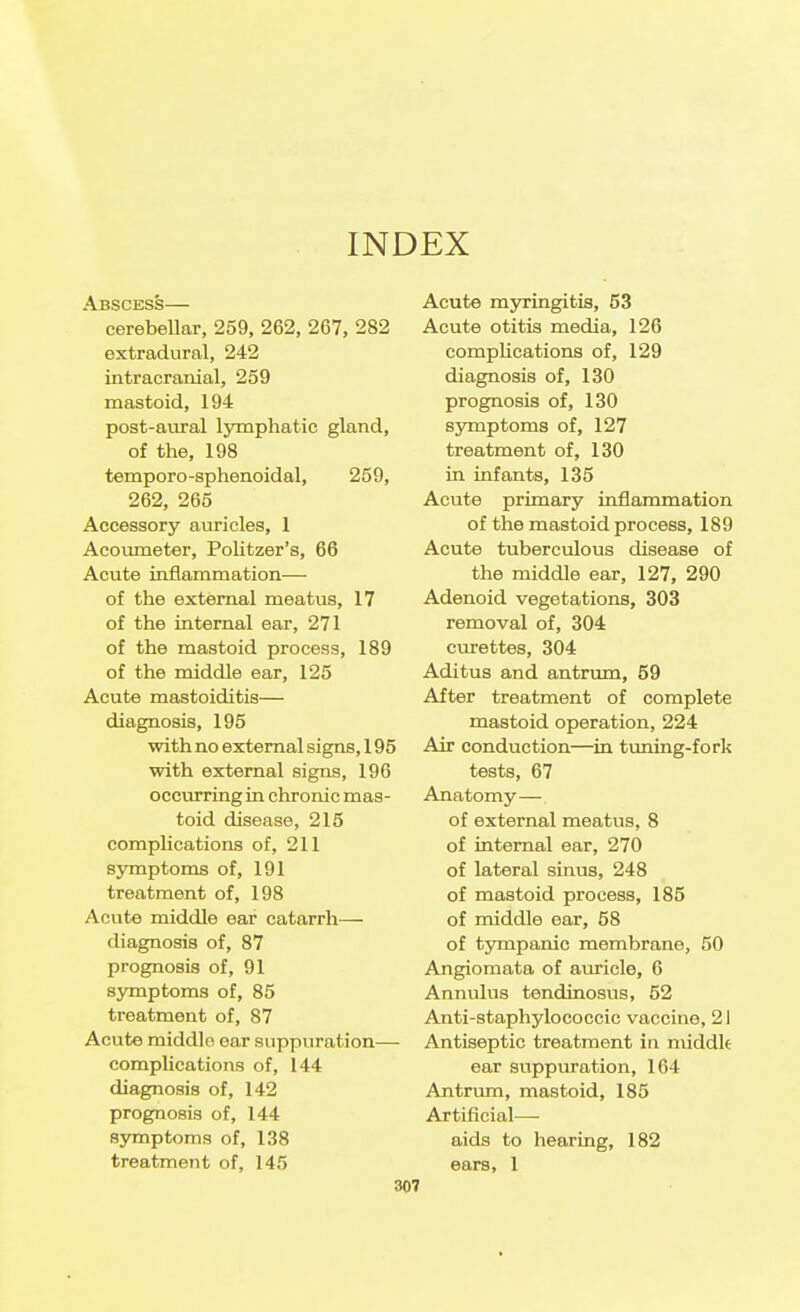 INDEX Abscess— cerebellar, 259, 262, 267, 282 extradural, 242 intracranial, 259 mastoid, 194 post-aural lymphatic gland, of the, 198 temporo-sphenoidal, 259, 262, 265 Accessory auricles, 1 Acoumeter, Politzer's, 66 Acute inflammation— of the external meatus, 17 of the internal ear, 271 of the mastoid process, 189 of the middle ear, 125 Acute mastoiditis— diagnosis, 195 with no external signs, 195 with external signs, 196 occurring in chronic mas- toid disease, 215 complications of, 211 symptoms of, 191 treatment of, 198 Acute middle ear catarrh— diagnosis of, 87 prognosis of, 91 symptoms of, 85 treatment of, 87 Acute middle ear suppuration— complications of, 144 diagnosis of, 142 prognosis of, 144 S3maptoms of, 138 treatment of, 145 Acute myringitis, 53 Acute otitis media, 126 complications of, 129 diagnosis of, 130 prognosis of, 130 symptoms of, 127 treatment of, 130 in infants, 135 Acute primary inflammation of the mastoid process, 189 Acute tuberculous disease of the middle ear, 127, 290 Adenoid vegetations, 303 removal of, 304 curettes, 304 Aditus and antrum, 59 After treatment of complete mastoid operation, 224 Air conduction—in tuning-fork tests, 67 Anatomy— of external meatus, 8 of internal ear, 270 of lateral sinus, 248 of mastoid process, 185 of middle ear, 58 of tympanic membrane, 50 Angioraata of auricle, G Annulus tendinosus, 52 Anti-staphylococcic vaccine, 21 Antiseptic treatment in middlt ear suppuration, 164 Antrum, mastoid, 185 Artificial— aids to hearing, 182 ears, 1